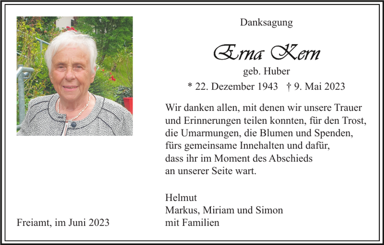 <p>Danksagung</p><p>geb. Huber<br />* 22. Dezember 1943 † 9. Mai 2023<br />Wir danken allen, mit denen wir unsere Trauer<br />und Erinnerungen teilen konnten, für den Trost,<br />die Umarmungen, die Blumen und Spenden,<br />fürs gemeinsame Innehalten und dafür,<br />dass ihr im Moment des Abschieds<br />an unserer Seite wart.</p><p>Freiamt, im Juni 2023</p><p>Helmut<br />Markus, Miriam und Simon<br />mit Familien</p>