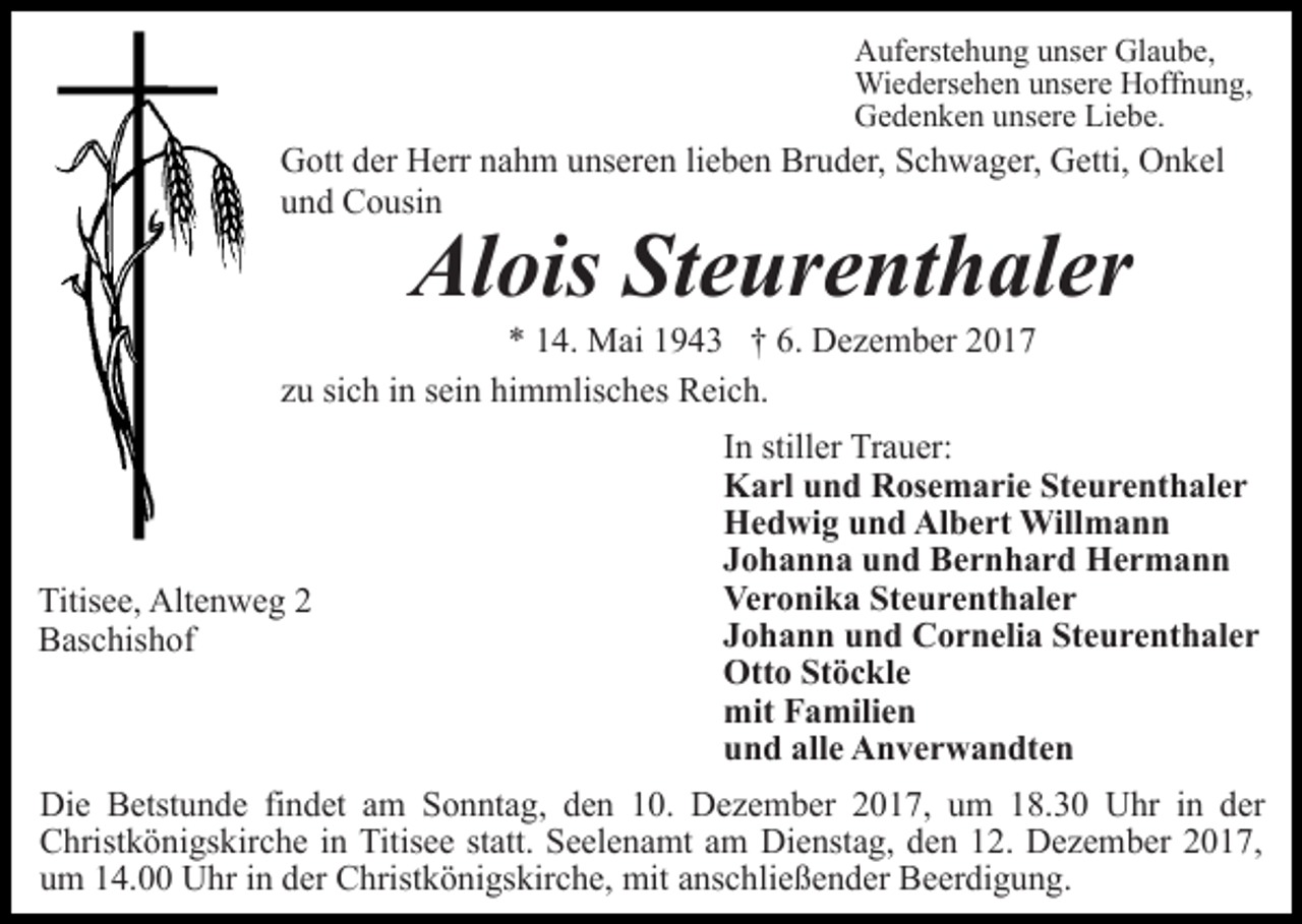 <p>Auferstehung unser Glaube,<br />Wiedersehen unsere Hoffnung,<br />Gedenken unsere Liebe.</p><p>Gott der Herr nahm unseren lieben Bruder, Schwager, Getti, Onkel<br />und Cousin</p><p>Alois Steurenthaler</p><p>* 14. Mai 1943 † 6. Dezember 2017<br />zu sich in sein himmlisches Reich.</p><p>Titisee, Altenweg 2<br />Baschishof</p><p>In stiller Trauer:<br />Karl und Rosemarie Steurenthaler<br />Hedwig und Albert Willmann<br />Johanna und Bernhard Hermann<br />Veronika Steurenthaler<br />Johann und Cornelia Steurenthaler<br />Otto Stöckle<br />mit Familien<br />und alle Anverwandten</p><p>Die Betstunde findet am Sonntag, den 10. Dezember 2017, um 18.30 Uhr in der<br />Christkönigskirche in Titisee statt. Seelenamt am Dienstag, den 12. Dezember 2017,<br />um 14.00 Uhr in der Christkönigskirche, mit anschließender Beerdigung.</p>