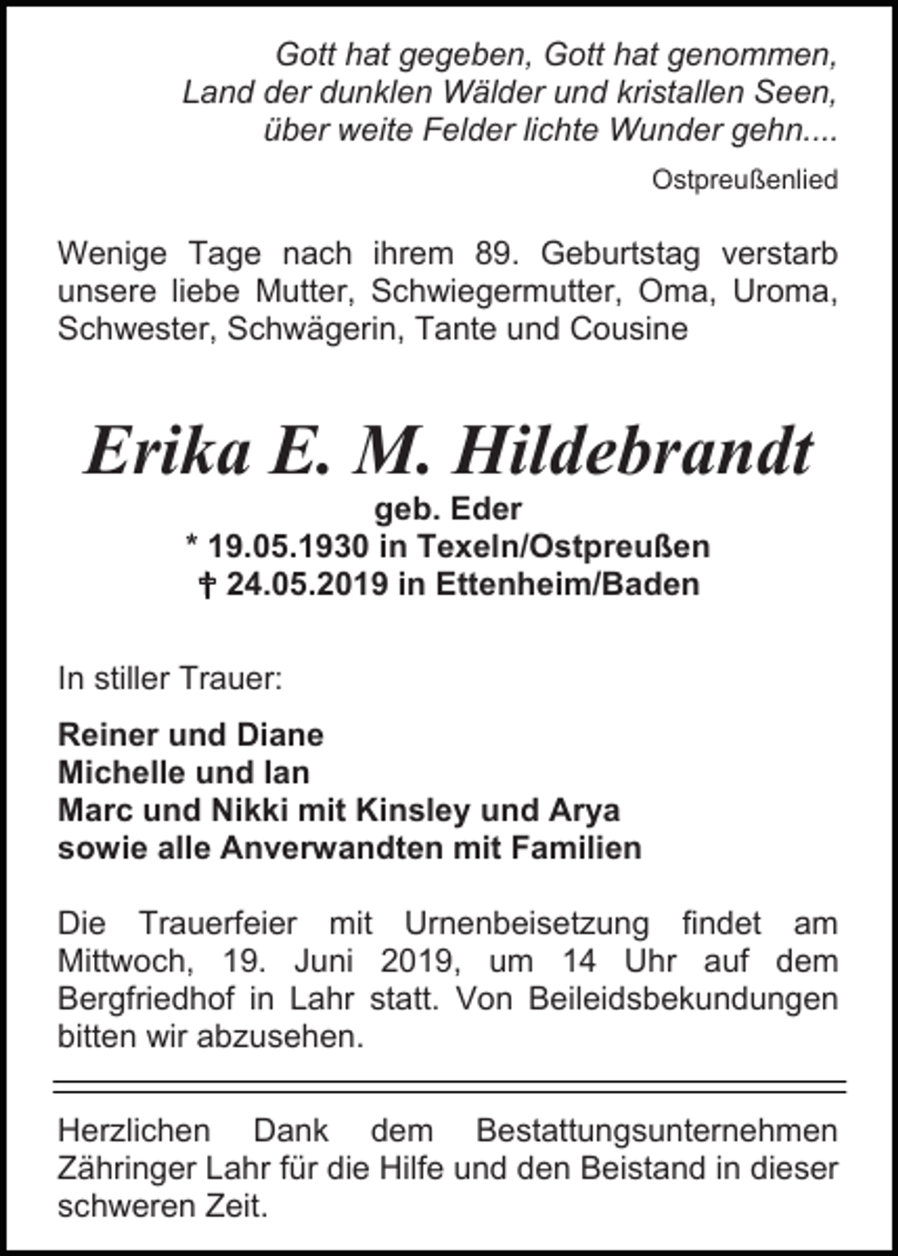 <p>Gott hat gegeben, Gott hat genommen,<br />Land der dunklen Wälder und kristallen Seen,<br />über weite Felder lichte Wunder gehn....<br />Ostpreußenlied</p><p>Wenige Tage nach ihrem 89. Geburtstag verstarb<br />unsere liebe Mutter, Schwiegermutter, Oma, Uroma,<br />Schwester, Schwägerin, Tante und Cousine</p><p>Erika E. M. Hildebrandt<br />geb. Eder<br />* 19.05.1930 in Texeln/Ostpreußen<br /> 24.05.2019 in Ettenheim/Baden<br />In stiller Trauer:<br />Reiner und Diane<br />Michelle und Ian<br />Marc und Nikki mit Kinsley und Arya<br />sowie alle Anverwandten mit Familien<br />Die Trauerfeier mit Urnenbeisetzung findet am<br />Mittwoch, 19. Juni 2019, um 14 Uhr auf dem<br />Bergfriedhof in Lahr statt. Von Beileidsbekundungen<br />bitten wir abzusehen.<br />Herzlichen Dank dem Bestattungsunternehmen<br />Zähringer Lahr für die Hilfe und den Beistand in dieser<br />schweren Zeit.</p>