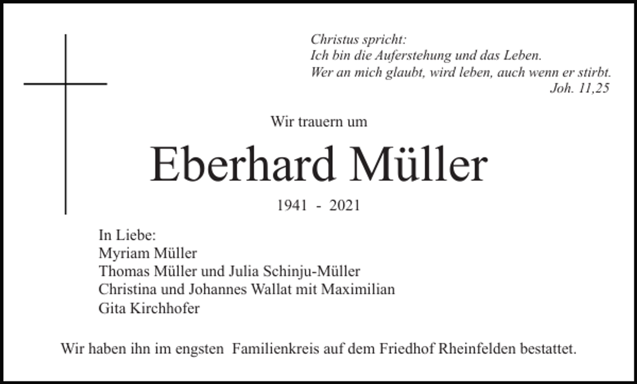 <p>Christus spricht:<br />Ich bin die Auferstehung und das Leben.<br />Wer an mich glaubt, wird leben, auch wenn er stirbt.<br />Joh. 11,25</p><p>Wir trauern um</p><p>Eberhard Müller<br />1941 - 2021<br />In Liebe:<br />Myriam Müller<br />Thomas Müller und Julia Schinju-Müller<br />Christina und Johannes Wallat mit Maximilian<br />Gita Kirchhofer<br />Wir haben ihn im engsten Familienkreis auf dem Friedhof Rheinfelden bestattet.</p>