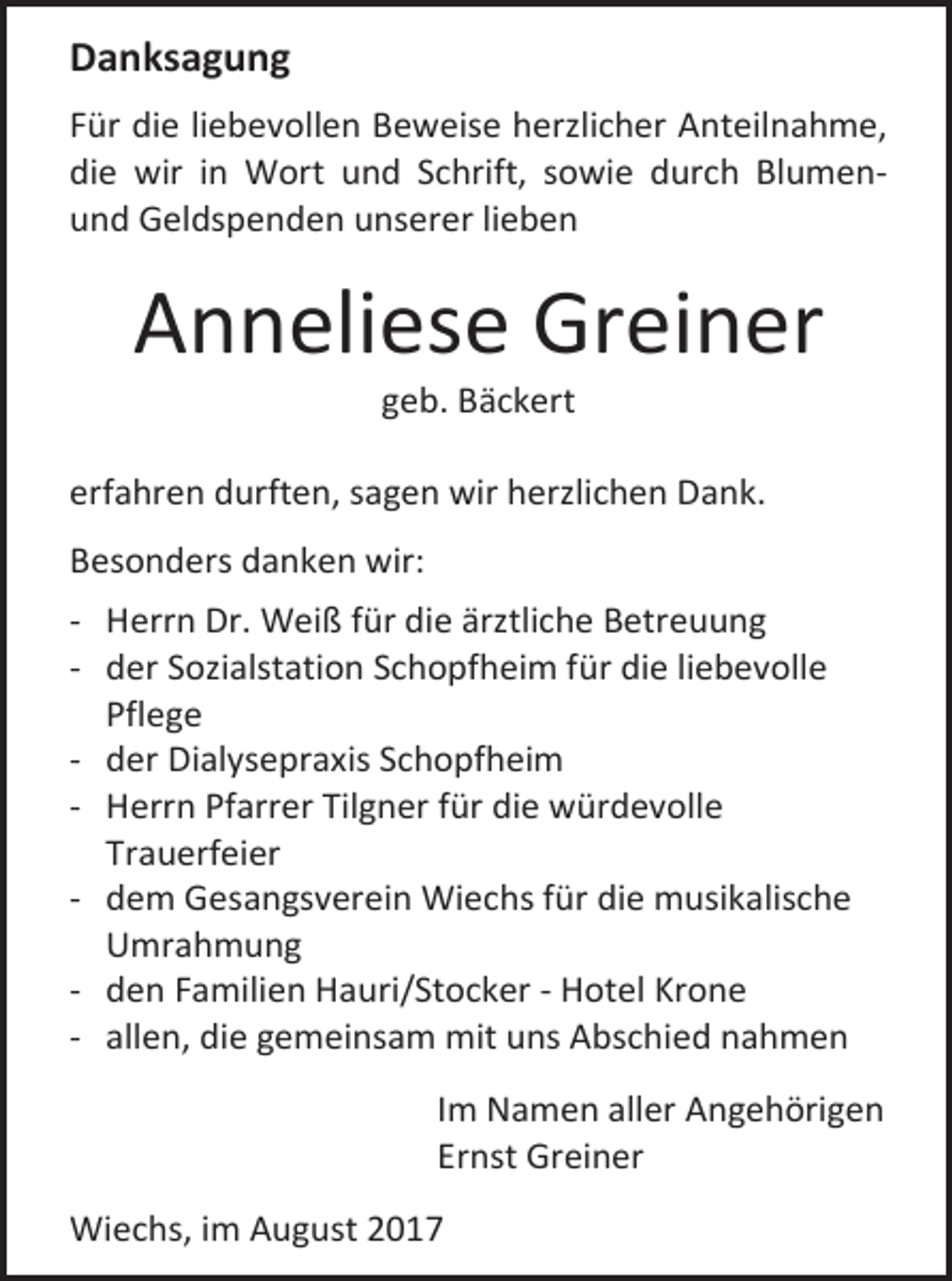<p>Danksagung<br />Für die liebevollen Beweise herzlicher Anteilnahme,<br />die wir in Wort und Schrift, sowie durch Blumenund Geldspenden unserer lieben</p><p>Anneliese Greiner<br />geb. Bäckert</p><p>erfahren durften, sagen wir herzlichen Dank.<br />Besonders danken wir:<br />- Herrn Dr. Weiß für die ärztliche Betreuung<br />- der Sozialstation Schopfheim für die liebevolle<br />Pflege<br />- der Dialysepraxis Schopfheim<br />- Herrn Pfarrer Tilgner für die würdevolle<br />Trauerfeier<br />- dem Gesangsverein Wiechs für die musikalische<br />Umrahmung<br />- den Familien Hauri/Stocker - Hotel Krone<br />- allen, die gemeinsam mit uns Abschied nahmen<br />Im Namen aller Angehörigen<br />Ernst Greiner<br />Wiechs, im August 2017</p>