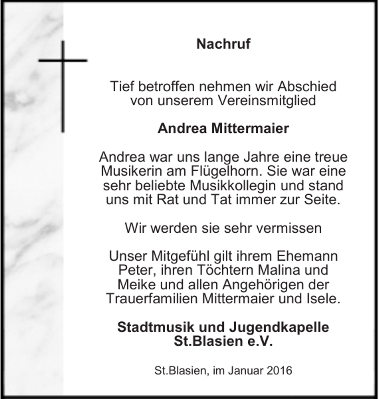 <p>Nachruf<br />Tief betroffen nehmen wir Abschied<br />von unserem Vereinsmitglied<br />Andrea Mittermaier<br />Andrea war uns lange Jahre eine treue<br />Musikerin am Flügelhorn. Sie war eine<br />sehr beliebte Musikkollegin und stand<br />uns mit Rat und Tat immer zur Seite.<br />Wir werden sie sehr vermissen<br />Unser Mitgefühl gilt ihrem Ehemann<br />Peter, ihren Töchtern Malina und<br />Meike und allen Angehörigen der<br />Trauerfamilien Mittermaier und Isele.<br />Stadtmusik und Jugendkapelle<br />St.Blasien e.V.<br />St.Blasien, im Januar 2016</p>