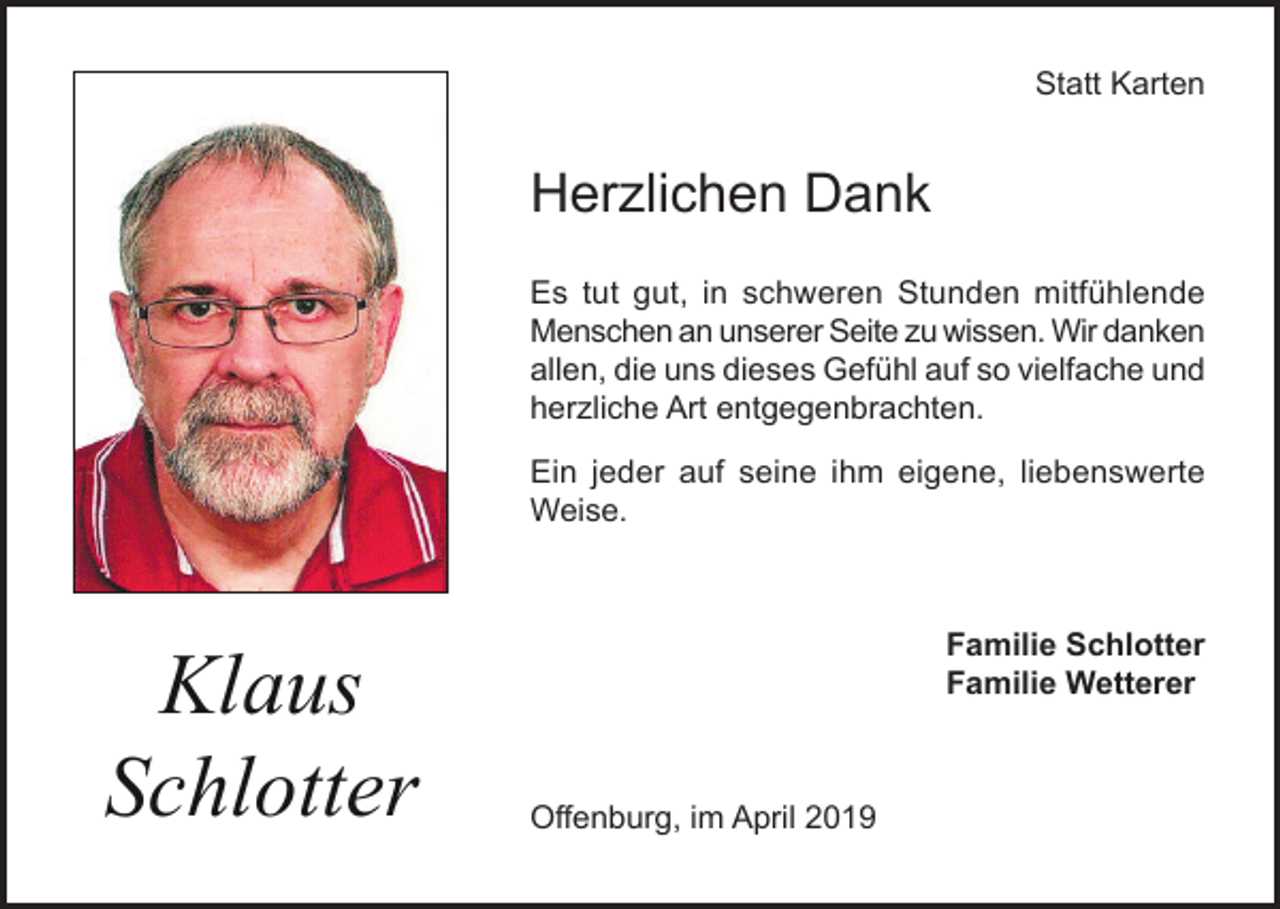 <p>Statt Karten</p><p>Herzlichen Dank<br />Es tut gut, in schweren Stunden mitfühlende<br />Menschen an unserer Seite zu wissen. Wir danken<br />allen, die uns dieses Gefühl auf so vielfache und<br />herzliche Art entgegenbrachten.<br />Ein jeder auf seine ihm eigene, liebenswerte<br />Weise.</p><p>Klaus<br />Schlotter</p><p>Familie Schlotter<br />Familie Wetterer</p><p>Offenburg, im April 2019</p>