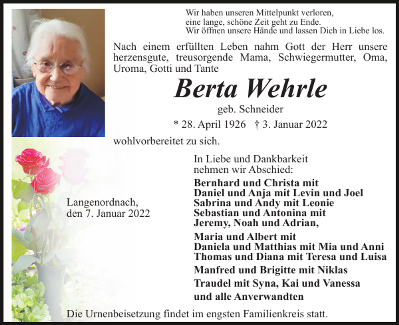 <p>Wir haben unseren Mittelpunkt verloren,<br />eine lange, schöne Zeit geht zu Ende.<br />Wir öffnen unsere Hände und lassen Dich in Liebe los.</p><p>Nach einem erfüllten Leben nahm Gott der Herr unsere<br />herzensgute, treusorgende Mama, Schwiegermutter, Oma,<br />Uroma, Gotti und Tante</p><p>Berta Wehrle<br />geb. Schneider<br />* 28. April 1926 † 3. Januar 2022<br />wohlvorbereitet zu sich.</p><p>Langenordnach,<br />den 7. Januar 2022</p><p>In Liebe und Dankbarkeit<br />nehmen wir Abschied:<br />Bernhard und Christa mit<br />Daniel und Anja mit Levin und Joel<br />Sabrina und Andy mit Leonie<br />Sebastian und Antonina mit<br />Jeremy, Noah und Adrian,<br />Maria und Albert mit<br />Daniela und Matthias mit Mia und Anni<br />Thomas und Diana mit Teresa und Luisa<br />Manfred und Brigitte mit Niklas<br />Traudel mit Syna, Kai und Vanessa<br />und alle Anverwandten</p><p>Die Urnenbeisetzung findet im engsten Familienkreis statt.</p>