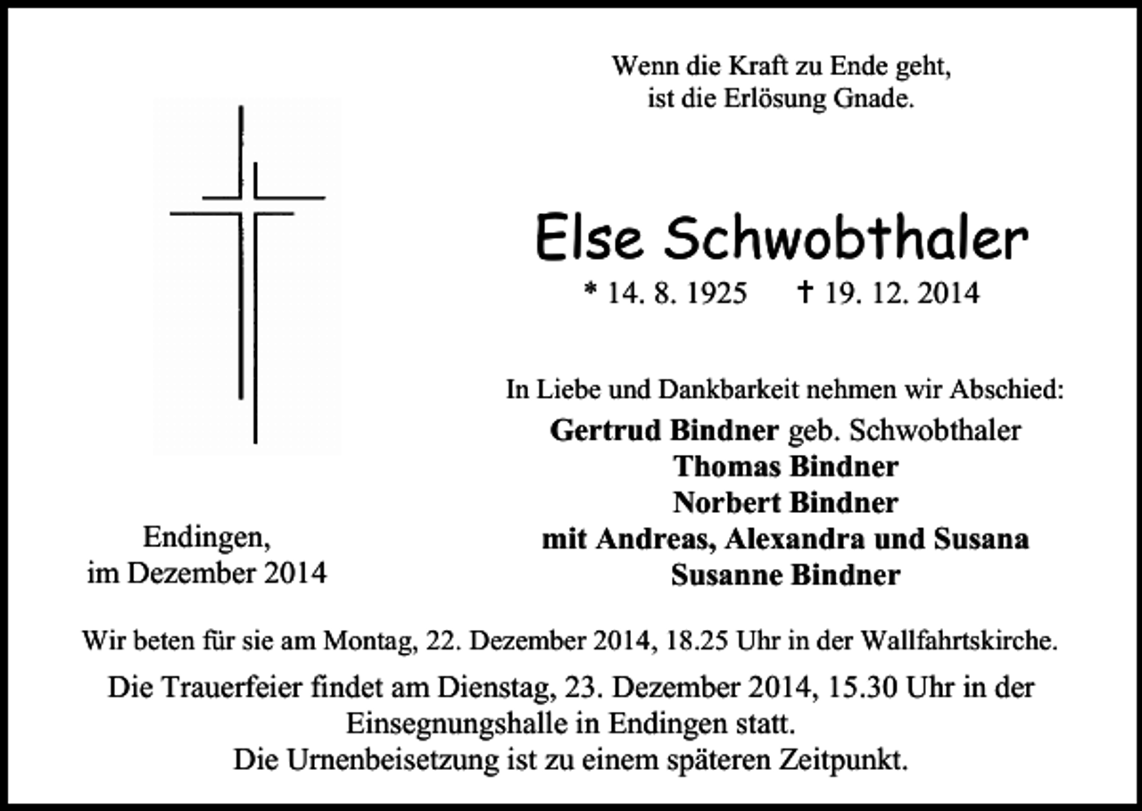 <p>Wenn die Kraft zu Ende geht,<br />ist die Erlösung Gnade.</p><p>Else Schwobthaler<br />* 14. 8. 1925</p><p> 19. 12. 2014</p><p>In Liebe und Dankbarkeit nehmen wir Abschied:</p><p>Endingen,<br />im Dezember 2014</p><p>Gertrud Bindner geb. Schwobthaler<br />Thomas Bindner<br />Norbert Bindner<br />mit Andreas, Alexandra und Susana<br />Susanne Bindner</p><p>Wir beten für sie am Montag, 22. Dezember 2014, 18.25 Uhr in der Wallfahrtskirche.</p><p>Die Trauerfeier findet am Dienstag, 23. Dezember 2014, 15.30 Uhr in der<br />Einsegnungshalle in Endingen statt.<br />Die Urnenbeisetzung ist zu einem späteren Zeitpunkt.</p>