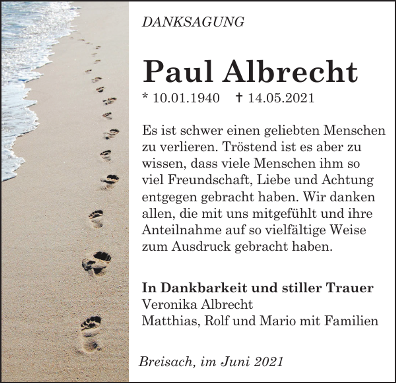 <p>DANKSAGUNG</p><p>Paul Albrecht<br />* 10.01.1940</p><p> 14.05.2021</p><p>Es ist schwer einen geliebten Menschen<br />zu verlieren. Tröstend ist es aber zu<br />wissen, dass viele Menschen ihm so<br />viel Freundschaft, Liebe und Achtung<br />entgegen gebracht haben. Wir danken<br />allen, die mit uns mitgefühlt und ihre<br />Anteilnahme auf so vielfältige Weise<br />zum Ausdruck gebracht haben.<br />In Dankbarkeit und stiller Trauer<br />Veronika Albrecht<br />Matthias, Rolf und Mario mit Familien<br />Breisach, im Juni 2021</p>