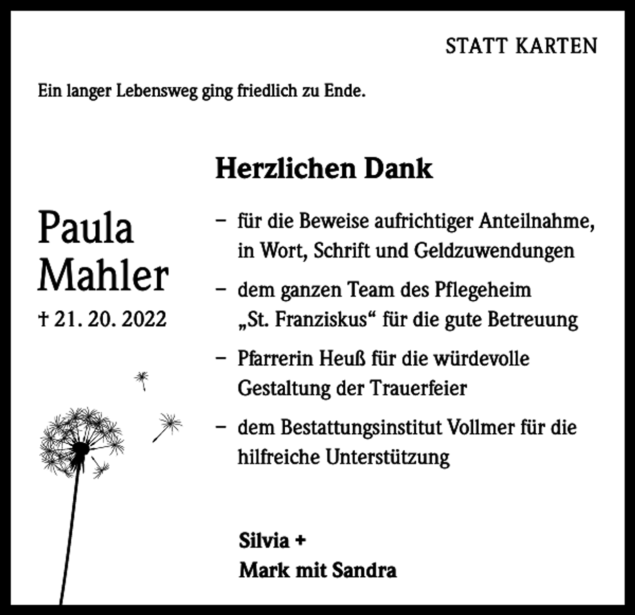 <p>STATT KARTEN</p><p>Ein langer Lebensweg ging friedlich zu Ende.</p><p>Herzlichen Dank</p><p>Paula<br />Mahler<br />† 21. 20. 2022</p><p>– für die Beweise aufrichtiger Anteilnahme,<br />in Wort, Schrift und Geldzuwendungen<br />– dem ganzen Team des Pflegeheim<br />„St. Franziskus“ für die gute Betreuung<br />– Pfarrerin Heuß für die würdevolle<br />Gestaltung der Trauerfeier<br />– dem Bestattungsinstitut Vollmer für die<br />hilfreiche Unterstützung</p><p>Silvia +<br />Mark mit Sandra</p>