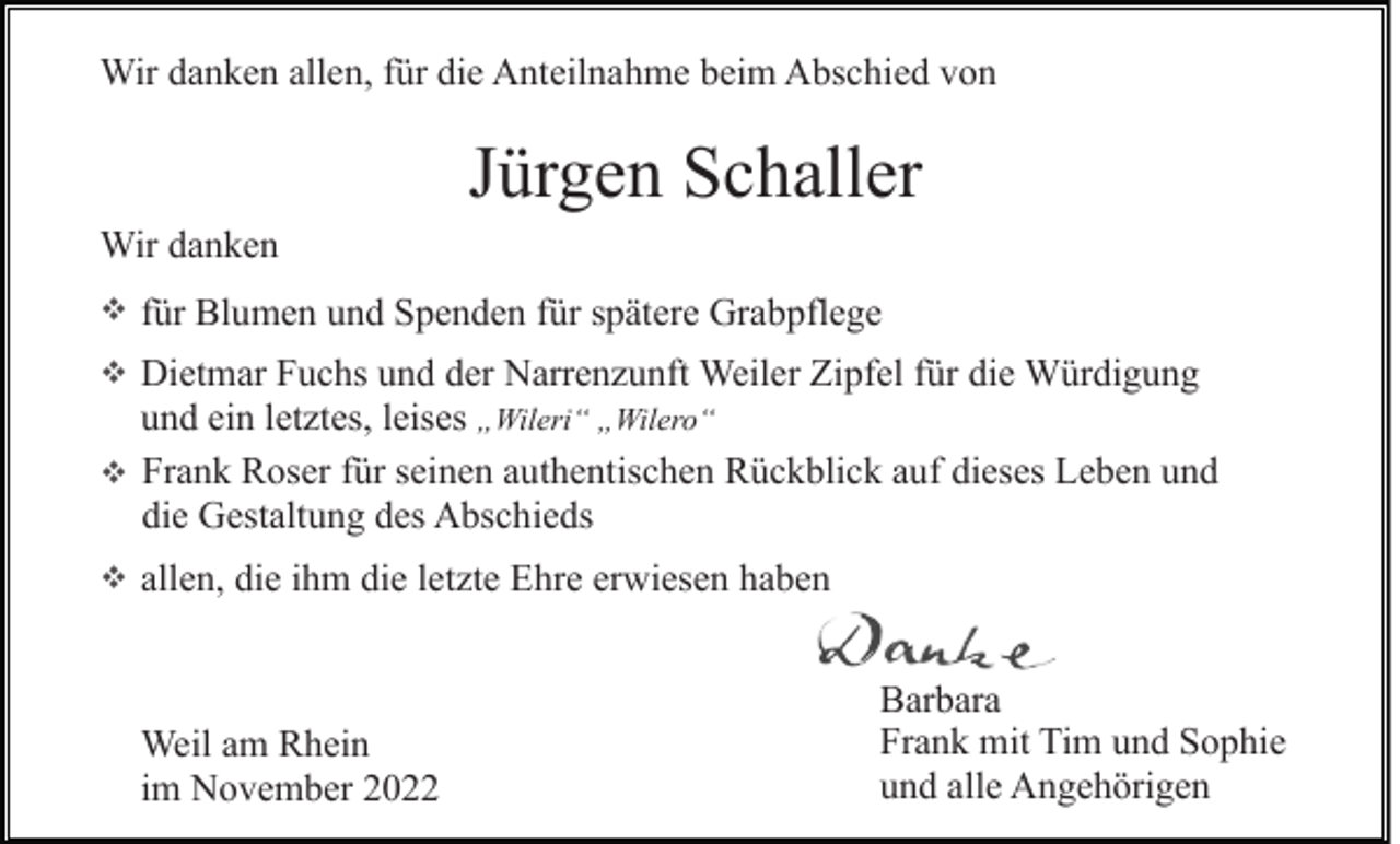 <p>Wir danken allen, für die Anteilnahme beim Abschied von</p><p>Jürgen Schaller<br />Wir danken<br />für Blumen und Spenden für spätere Grabpflege<br />Dietmar Fuchs und der Narrenzunft Weiler Zipfel für die Würdigung<br />und ein letztes, leises „Wileri“ „Wilero“<br />Frank Roser für seinen authentischen Rückblick auf dieses Leben und<br />die Gestaltung des Abschieds<br />allen, die ihm die letzte Ehre erwiesen haben</p><p>Weil am Rhein<br />im November 2022</p><p>Barbara<br />Frank mit Tim und Sophie<br />und alle Angehörigen</p>