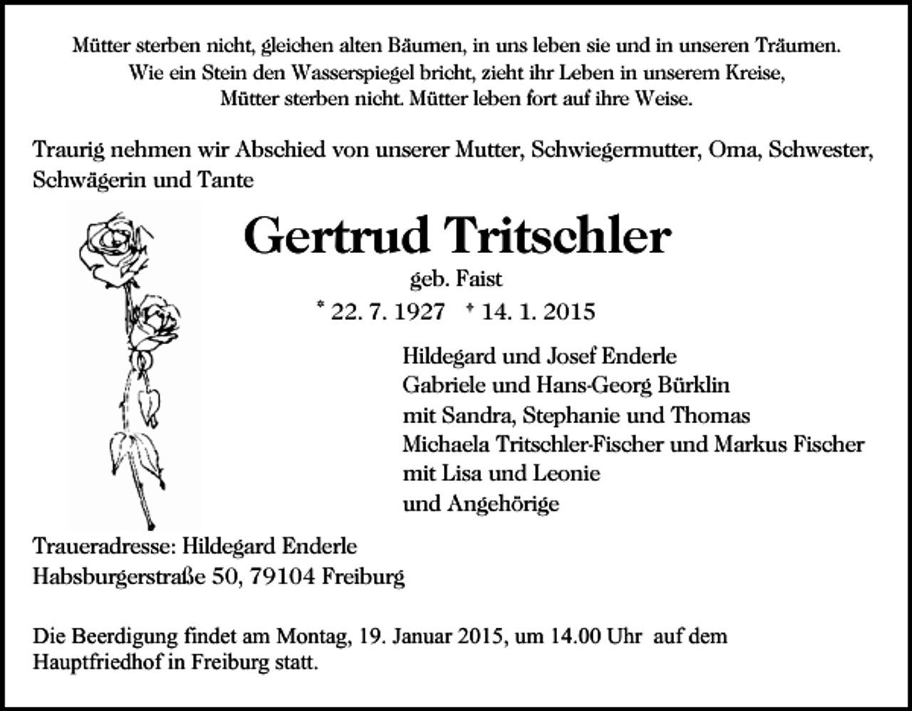 <p>Mütter sterben nicht, gleichen alten Bäumen, in uns leben sie und in unseren Träumen.<br />Wie ein Stein den Wasserspiegel bricht, zieht ihr Leben in unserem Kreise,<br />Mütter sterben nicht. Mütter leben fort auf ihre Weise.</p><p>Traurig nehmen wir Abschied von unserer Mutter, Schwiegermutter, Oma, Schwester,<br />Schwägerin und Tante</p><p>Gertrud Tritschler<br />geb. Faist<br />* 22. 7. 1927 † 14. 1. 2015<br />Hildegard und Josef Enderle<br />Gabriele und Hans-Georg Bürklin<br />mit Sandra, Stephanie und Thomas<br />Michaela Tritschler-Fischer und Markus Fischer<br />mit Lisa und Leonie<br />und Angehörige<br />Traueradresse: Hildegard Enderle<br />Habsburgerstraße 50, 79104 Freiburg<br />Die Beerdigung findet am Montag, 19. Januar 2015, um 14.00 Uhr auf dem<br />Hauptfriedhof in Freiburg statt.</p>