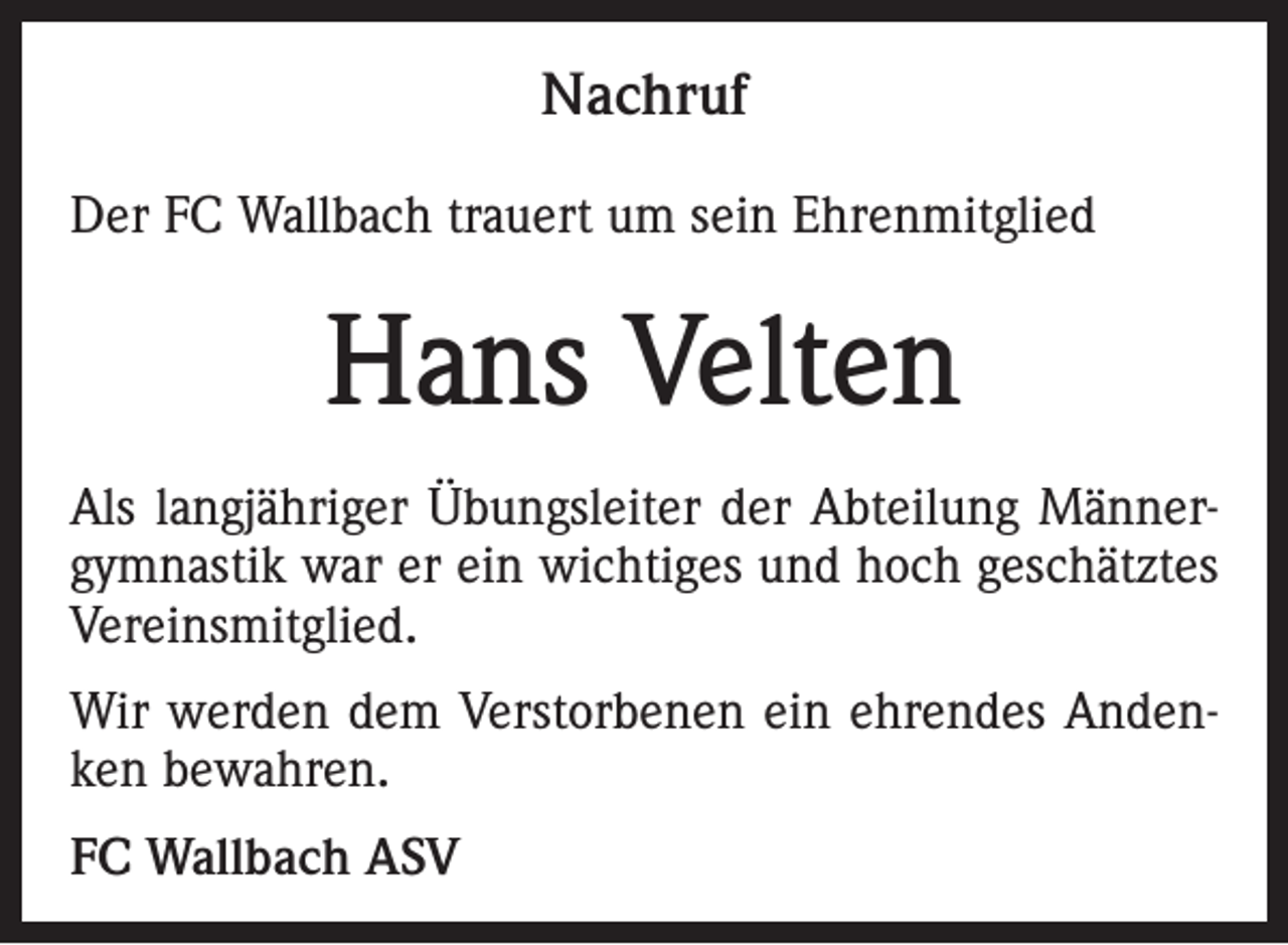<p>Nachruf<br />Der FC Wallbach trauert um sein Ehrenmitglied</p><p>Hans Velten<br />Als langjähriger Übungsleiter der Abteilung Männergymnastik war er ein wichtiges und hoch geschätztes<br />Vereinsmitglied.<br />Wir werden dem Verstorbenen ein ehrendes Andenken bewahren.<br />FC Wallbach ASV</p>