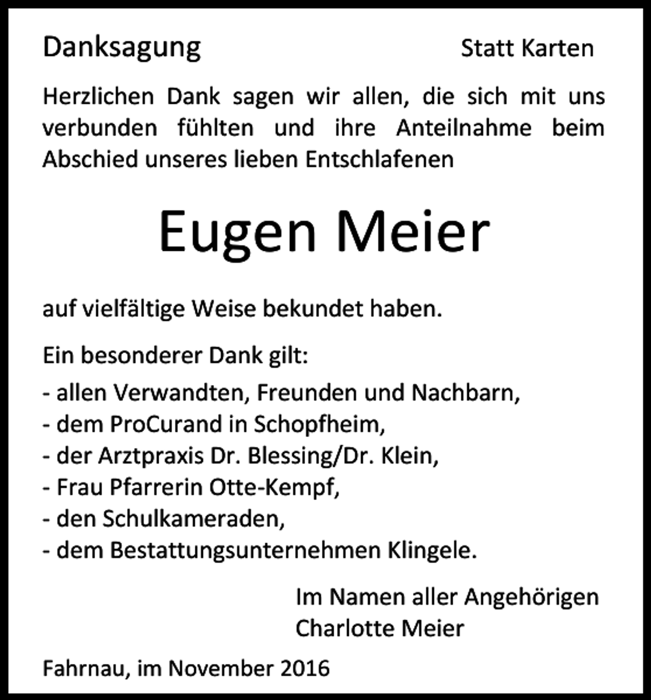 <p>Danksagung</p><p>Statt Karten</p><p>Herzlichen Dank sagen wir allen, die sich mit uns<br />verbunden fühlten und ihre Anteilnahme beim<br />Abschied unseres lieben Entschlafenen</p><p>Eugen Meier<br />auf vielfältige Weise bekundet haben.<br />Ein besonderer Dank gilt:<br />- allen Verwandten, Freunden und Nachbarn,<br />- dem ProCurand in Schopfheim,<br />- der Arztpraxis Dr. Blessing/Dr. Klein,<br />- Frau Pfarrerin Otte-Kempf,<br />- den Schulkameraden,<br />- dem Bestattungsunternehmen Klingele.<br />Im Namen aller Angehörigen<br />Charlotte Meier<br />Fahrnau, im November 2016</p>