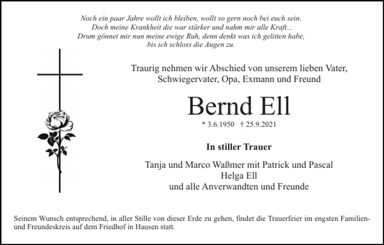 <p>Noch ein paar Jahre wollt ich bleiben, wollt so gern noch bei euch sein.<br />Doch meine Krankheit die war stärker und nahm mir alle Kraft...<br />Drum gönnet mir nun meine ewige Ruh, denn denkt was ich gelitten habe,<br />bis ich schloss die Augen zu.</p><p>Traurig nehmen wir Abschied von unserem lieben Vater,<br />Schwiegervater, Opa, Exmann und Freund</p><p>Bernd Ell<br />* 3.6.1950 † 25.9.2021</p><p>In stiller Trauer<br />Tanja und Marco Waßmer mit Patrick und Pascal<br />Helga Ell<br />und alle Anverwandten und Freunde<br />Seinem Wunsch entsprechend, in aller Stille von dieser Erde zu gehen, findet die Trauerfeier im engsten Familienund Freundeskreis auf dem Friedhof in Hausen statt.</p>