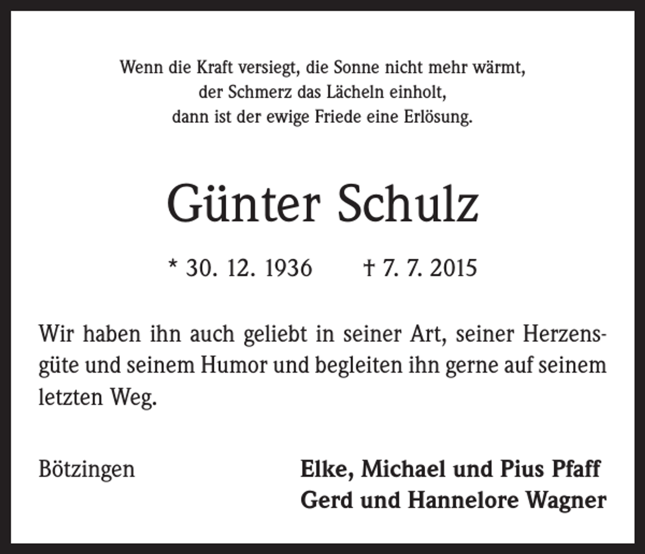 <p>Wenn die Kraft versiegt, die Sonne nicht mehr wärmt,<br />der Schmerz das Lächeln einholt,<br />dann ist der ewige Friede eine Erlösung.</p><p>Günter Schulz<br />* 30. 12. 1936 † 7. 7. 2015<br />Wir haben ihn auch geliebt in seiner Art, seiner Herzens­<br />güte und seinem Humor und begleiten ihn gerne auf ­seinem<br />letzten Weg.<br />Bötzingen</p><p>lke, Michael und Pius Pfaff<br />E<br />Gerd und Hannelore Wagner</p>