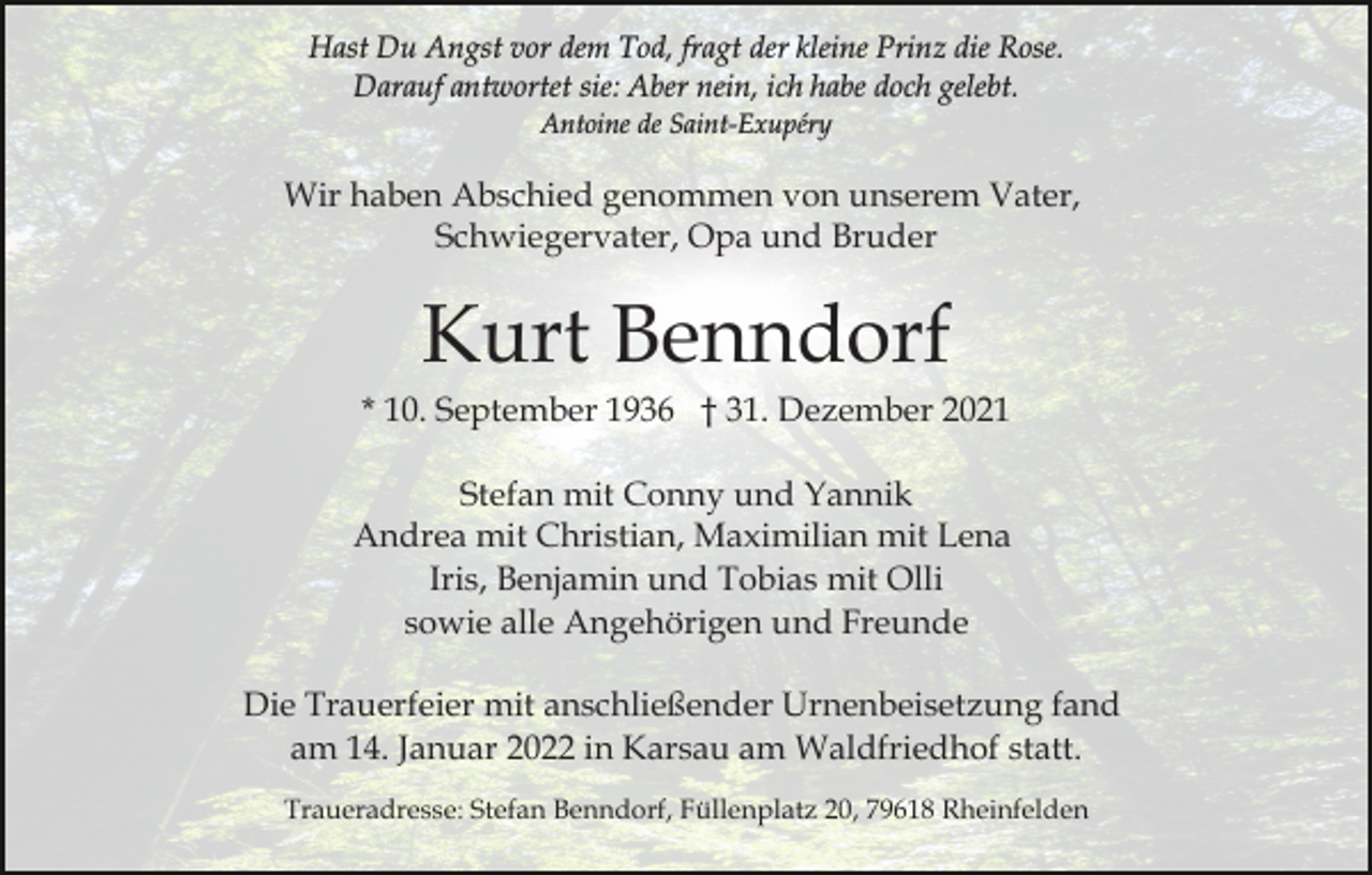<p>Hast Du Angst vor dem Tod, fragt der kleine Prinz die Rose.<br />Darauf antwortet sie: Aber nein, ich habe doch gelebt.<br />Antoine de Saint-Exupéry</p><p>Wir haben Abschied genommen von unserem Vater,<br />Schwiegervater, Opa und Bruder</p><p>Kurt Benndorf<br />* 10. September 1936 † 31. Dezember 2021<br />Stefan mit Conny und Yannik<br />Andrea mit Christian, Maximilian mit Lena<br />Iris, Benjamin und Tobias mit Olli<br />sowie alle Angehörigen und Freunde<br />Die Trauerfeier mit anschließender Urnenbeisetzung fand<br />am 14. Januar 2022 in Karsau am Waldfriedhof statt.<br />Traueradresse: Stefan Benndorf, Füllenplatz 20, 79618 Rheinfelden</p>