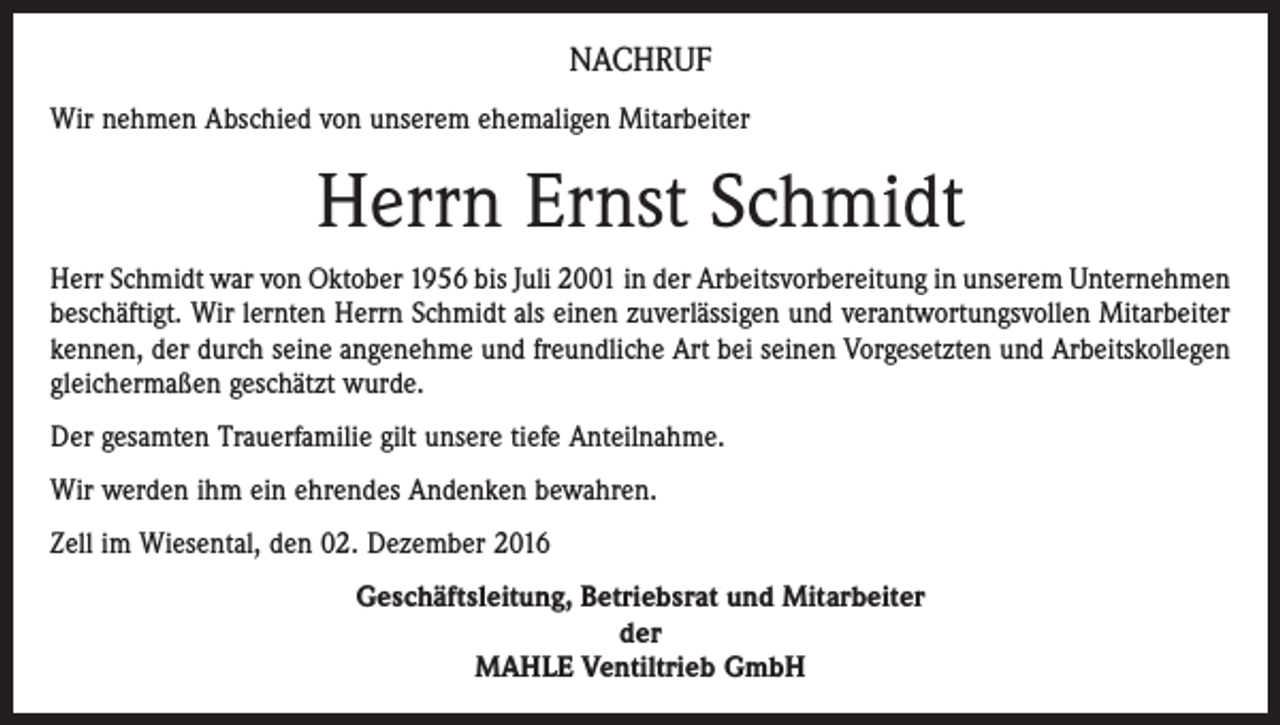 <p>NACHRUF<br />Wir nehmen Abschied von unserem ehemaligen Mitarbeiter</p><p>Herrn Ernst Schmidt<br />Herr Schmidt war von Oktober 1956 bis Juli 2001 in der Arbeitsvorbereitung in unserem Unternehmen<br />beschäftigt. Wir lernten Herrn Schmidt als einen zuverlässigen und verantwortungsvollen Mitarbeiter<br />kennen, der durch seine angenehme und freundliche Art bei seinen Vorgesetzten und Arbeitskollegen<br />gleichermaßen geschätzt wurde.<br />Der gesamten Trauerfamilie gilt unsere tiefe Anteilnahme.<br />Wir werden ihm ein ehrendes Andenken bewahren.<br />Zell im Wiesental, den 02. Dezember 2016<br />Geschäftsleitung, Betriebsrat und Mitarbeiter<br />der<br />MAHLE Ventiltrieb GmbH</p>