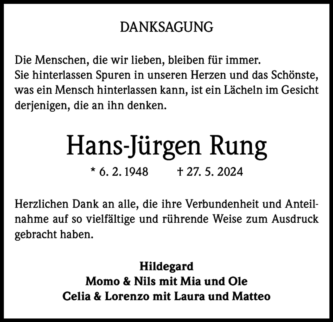 <p>DANKSAGUNG<br />Die Menschen, die wir lieben, bleiben für immer.<br />Sie hinterlassen Spuren in unseren Herzen und das Schönste,<br />was ein Mensch hinterlassen kann, ist ein Lächeln im Gesicht<br />derjenigen, die an ihn denken.</p><p>Hans-Jürgen Rung<br />* 6. 2. 1948</p><p>† 27. 5. 2024</p><p>Herzlichen Dank an alle, die ihre Verbundenheit und Anteilnahme auf so vielfältige und rührende Weise zum Ausdruck<br />gebracht haben.<br />Hildegard<br />Momo &amp; Nils mit Mia und Ole<br />Celia &amp; Lorenzo mit Laura und Matteo</p>