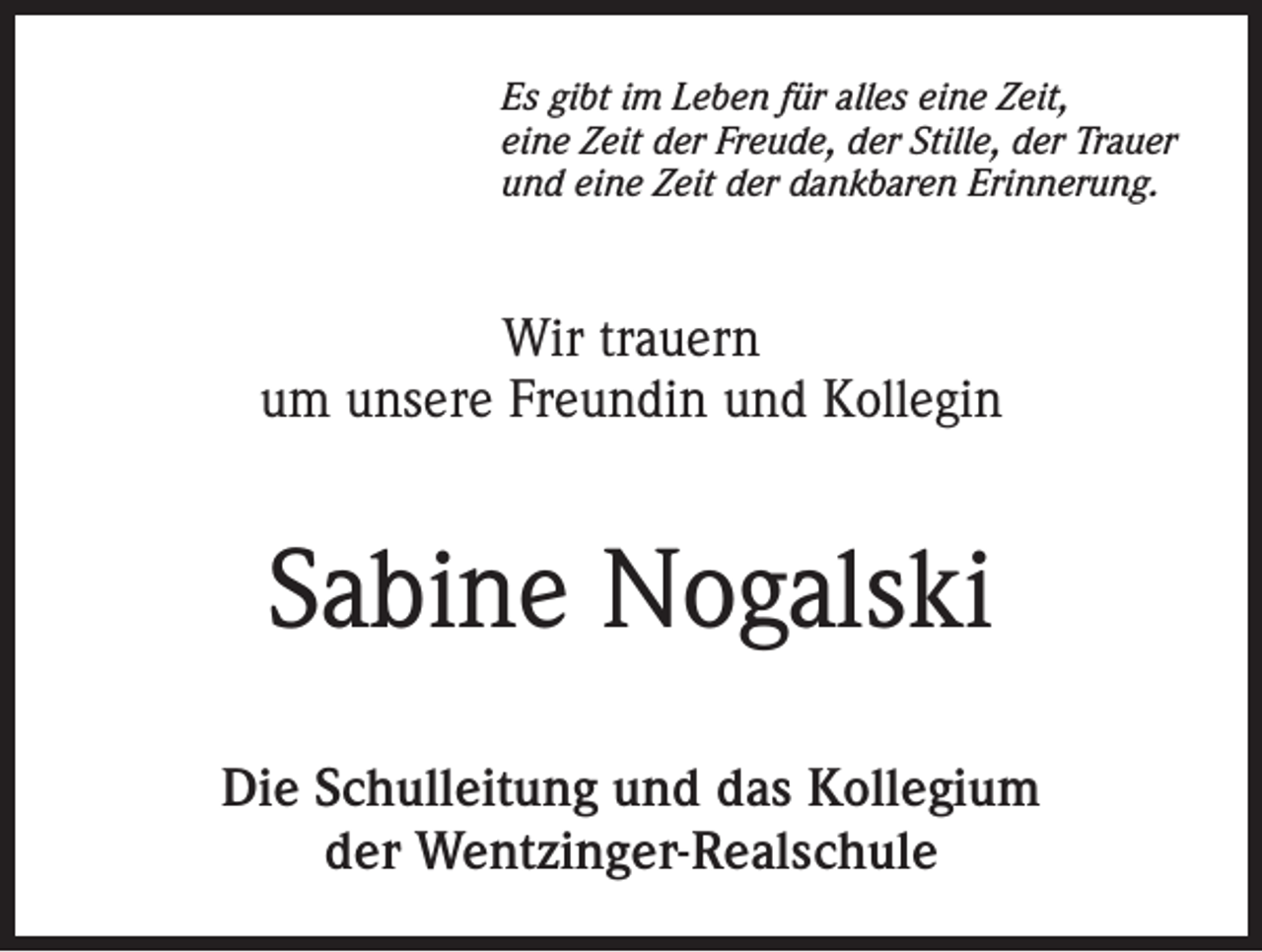<p>Es gibt im Leben für alles eine Zeit,<br />eine Zeit der Freude, der Stille, der Trauer<br />und eine Zeit der dankbaren Erinnerung.</p><p>Wir trauern<br />um unsere Freundin und Kollegin</p><p>Sabine Nogalski<br />Die Schulleitung und das Kollegium<br />der Wentzinger-Realschule</p>