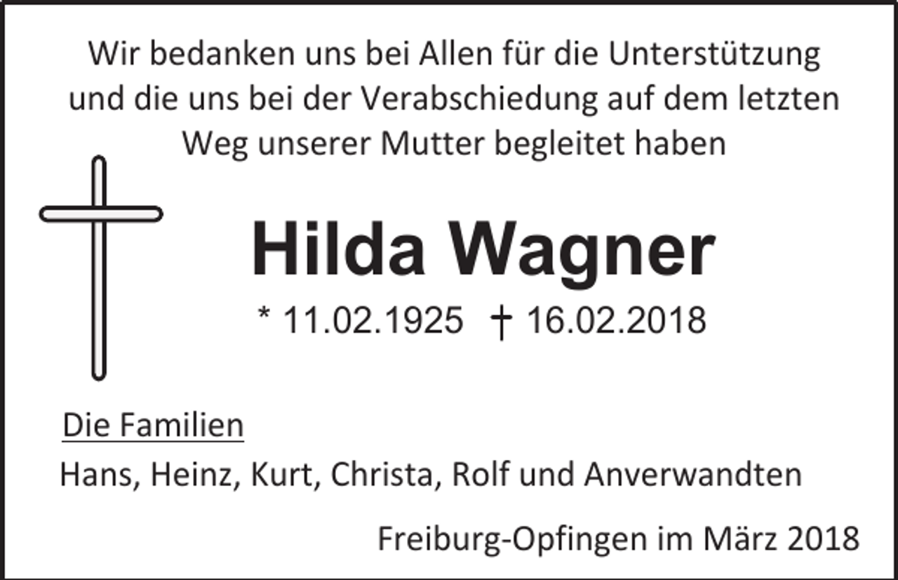<p>Wir bedanken uns bei Allen für die Unterstützung<br />und die uns bei der Verabschiedung auf dem letzten<br />Weg unserer Mutter begleitet haben</p><p>Hilda Wagner<br />* 11.02.1925</p><p>16.02.2018</p><p>Die Familien<br />Hans, Heinz, Kurt, Christa, Rolf und Anverwandten<br />Freiburg-Opfingen im März 2018</p>