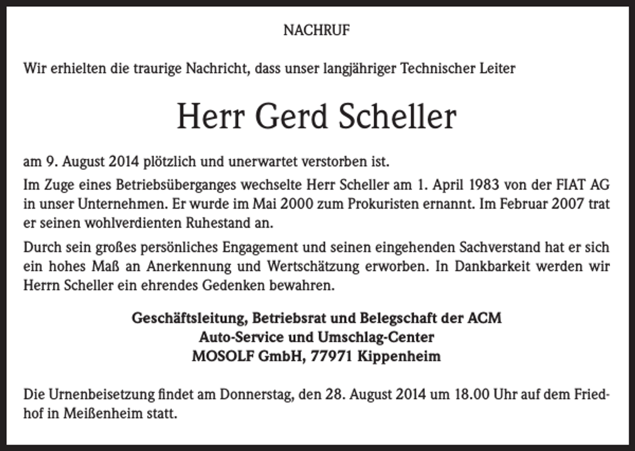<p>NACHRUF<br />Wir erhielten die traurige Nachricht, dass unser langjähriger Technischer Leiter</p><p>Herr Gerd Scheller<br />am 9. August 2014 plötzlich und unerwartet verstorben ist.<br />Im Zuge eines Betriebsüberganges wechselte Herr Scheller am 1. April 1983 von der FIAT AG<br />in unser Unternehmen. Er wurde im Mai 2000 zum Prokuristen ernannt. Im Februar 2007 trat<br />er seinen wohlverdienten Ruhestand an.<br />Durch sein großes persönliches Engagement und seinen eingehenden Sachverstand hat er sich<br />ein hohes Maß an Anerkennung und Wertschätzung erworben. In Dankbarkeit werden wir<br />Herrn Scheller ein ehrendes Gedenken bewahren.<br />Geschäftsleitung, Betriebsrat und Belegschaft der ACM<br />Auto-Service und Umschlag-Center<br />MOSOLF GmbH, 77971 Kippenheim<br />Die Urnenbeisetzung findet am Donnerstag, den 28. August 2014 um 18.00 Uhr auf dem Friedhof in Meißenheim statt.</p>