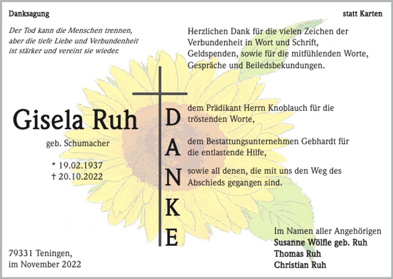 <p>Der Tod kann die Menschen trennen,<br />aber die tiefe Liebe und Verbundenheit<br />ist stärker und vereint sie wieder.</p><p>Herzlichen Dank für die vielen Zeichen der<br />Verbundenheit in Wort und Schrift,<br />Geldspenden, sowie für die mitfühlenden Worte,<br />Gespräche und Beiledsbekundungen.</p><p>dem Prädikant Herrn Knoblauch für die<br />tröstenden Worte,<br />geb. Schumacher<br />* 19.02.1937<br />† 20.10.2022</p><p>dem Bestattungsunternehmen Gebhardt für<br />die entlastende Hilfe,<br />sowie all denen, die mit uns den Weg des<br />Abschieds gegangen sind.</p><p>Im Namen aller Angehörigen<br />79331 Teningen,<br />im November 2022</p>