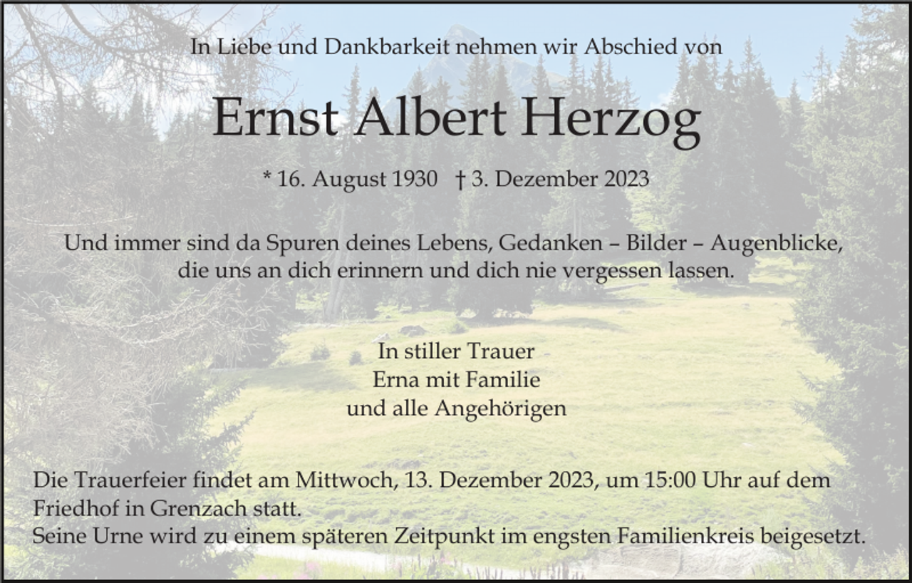 <p>In Liebe und Dankbarkeit nehmen wir Abschied von</p><p>Ernst Albert Herzog<br />* 16. August 1930 † 3. Dezember 2023<br />Und immer sind da Spuren deines Lebens, Gedanken – Bilder – Augenblicke,<br />die uns an dich erinnern und dich nie vergessen lassen.</p><p>In stiller Trauer<br />Erna mit Familie<br />und alle Angehörigen<br />Die Trauerfeier findet am Mittwoch, 13. Dezember 2023, um 15:00 Uhr auf dem<br />Friedhof in Grenzach statt.<br />Seine Urne wird zu einem späteren Zeitpunkt im engsten Familienkreis beigesetzt.</p>