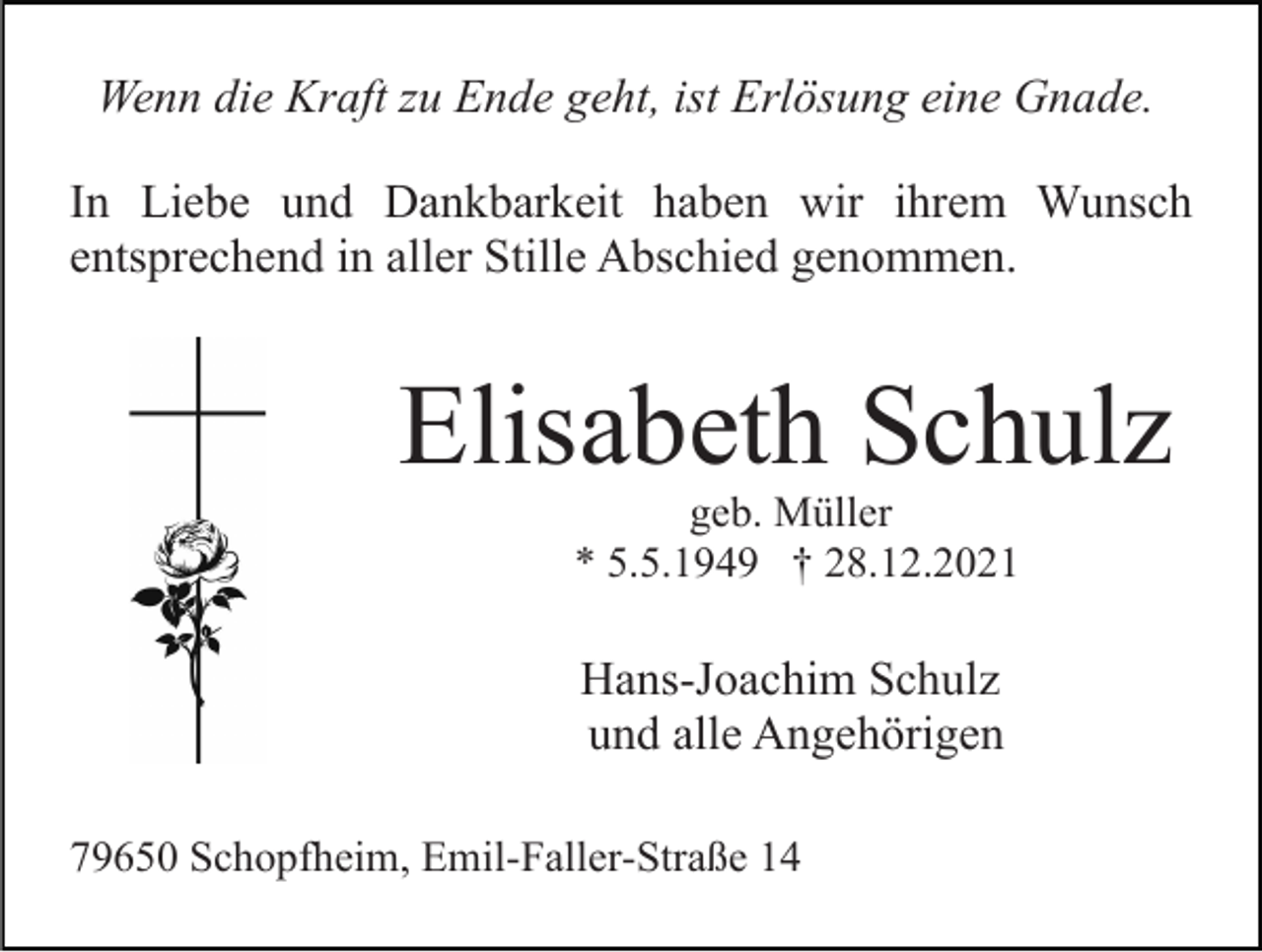 <p>Wenn die Kraft zu Ende geht, ist Erlösung eine Gnade.<br />In Liebe und Dankbarkeit haben wir ihrem Wunsch<br />entsprechend in aller Stille Abschied genommen.</p><p>Elisabeth Schulz<br />geb. Müller<br />* 5.5.1949 † 28.12.2021</p><p>Hans-Joachim Schulz<br />und alle Angehörigen<br />79650 Schopfheim, Emil-Faller-Straße 14</p>