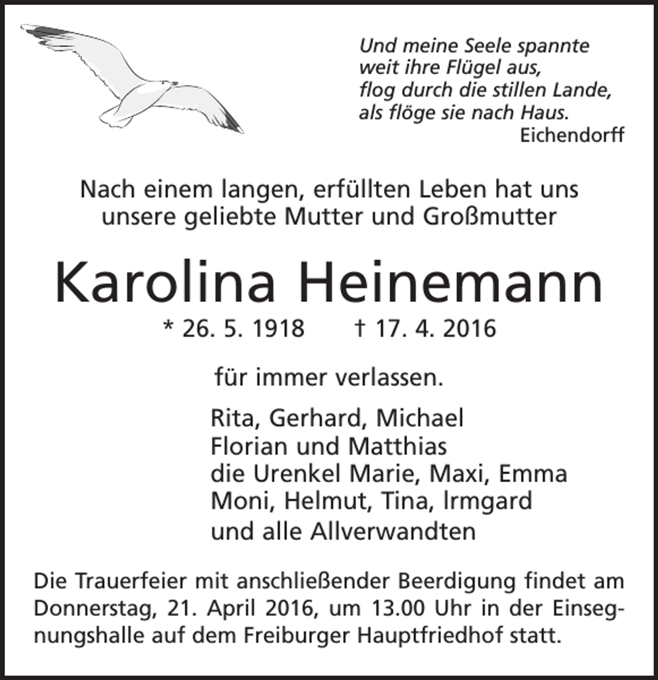 <p>Und meine Seele spannte<br />weit ihre Flügel aus,<br />flog durch die stillen Lande,<br />als flöge sie nach Haus.<br />Eichendorff</p><p>Nach einem langen, erfüllten Leben hat uns<br />unsere geliebte Mutter und Großmutter</p><p>Karolina Heinemann<br />* 26. 5. 1918 † 17. 4. 2016<br />für immer verlassen.<br />Rita, Gerhard, Michael<br />Florian und Matthias<br />die Urenkel Marie, Maxi, Emma<br />Moni, Helmut, Tina, lrmgard<br />und alle Allverwandten<br />Die Trauerfeier mit anschließender Beerdigung findet am<br />Donnerstag, 21. April 2016, um 13.00 Uhr in der Einsegnungshalle auf dem Freiburger Hauptfriedhof statt.</p>