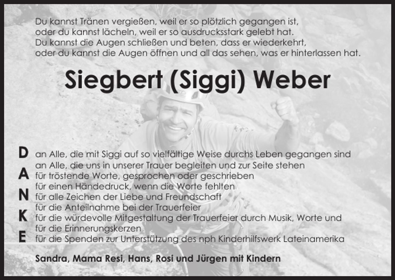 <p>Du kannst Tränen vergießen, weil er so plötzlich gegangen ist,<br />oder du kannst lächeln, weil er so ausdrucksstark gelebt hat.<br />Du kannst die Augen schließen und beten, dass er wiederkehrt,<br />oder du kannst die Augen öffnen und all das sehen, was er hinterlassen hat.</p><p>Siegbert (Siggi) Weber<br />D<br />A<br />N<br />K<br />E</p><p>an Alle, die mit Siggi auf so vielfältige Weise durchs Leben gegangen sind<br />an Alle, die uns in unserer Trauer begleiten und zur Seite stehen<br />für tröstende Worte, gesprochen oder geschrieben<br />für einen Händedruck, wenn die Worte fehlten<br />für alle Zeichen der Liebe und Freundschaft<br />für die Anteilnahme bei der Trauerfeier<br />für die würdevolle Mitgestaltung der Trauerfeier durch Musik, Worte und<br />für die Erinnerungskerzen<br />für die Spenden zur Unterstützung des nph Kinderhilfswerk Lateinamerika</p><p>Sandra, Mama Resi, Hans, Rosi und Jürgen mit Kindern</p>