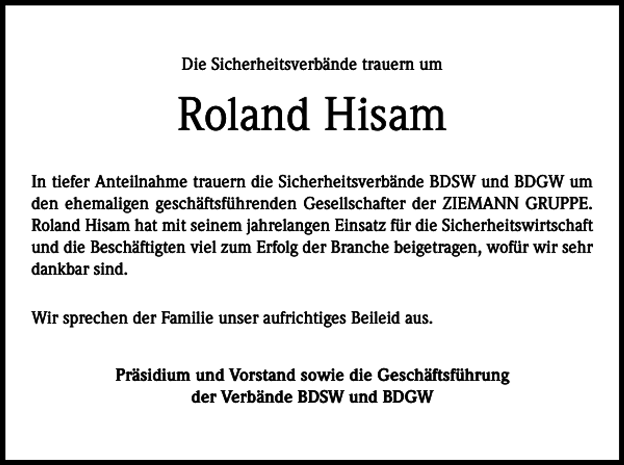 <p>Die Sicherheitsverbände trauern um</p><p>Roland Hisam<br />In tiefer Anteilnahme trauern die Sicherheitsverbände BDSW und BDGW um<br />den ehemaligen geschäftsführenden Gesellschafter der ZIEMANN GRUPPE.<br />Roland Hisam hat mit seinem jahrelangen Einsatz für die Sicherheitswirtschaft<br />und die Beschäftigten viel zum Erfolg der Branche beigetragen, wofür wir sehr<br />dankbar sind.<br />Wir sprechen der Familie unser aufrichtiges Beileid aus.<br />Präsidium und Vorstand sowie die Geschäftsführung<br />der Verbände BDSW und BDGW</p>