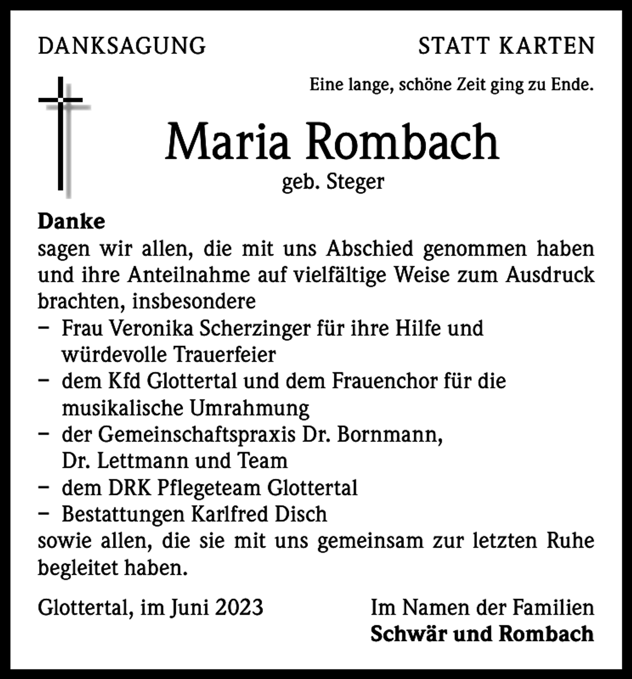 <p>DANKSAGUNG</p><p>STATT K ARTEN<br />Eine lange, schöne Zeit ging zu Ende.</p><p>Maria Rombach<br />geb. Steger</p><p>Danke<br />sagen wir allen, die mit uns Abschied genommen haben<br />und ihre Anteilnahme auf vielfältige Weise zum Ausdruck<br />brachten, insbesondere<br />– Frau Veronika Scherzinger für ihre Hilfe und<br />würdevolle Trauerfeier<br />– dem Kfd Glottertal und dem Frauenchor für die<br />musikalische Umrahmung<br />– der Gemeinschaftspraxis Dr. Bornmann,<br />Dr. Lettmann und Team<br />– dem DRK Pflegeteam Glottertal<br />– Bestattungen Karlfred Disch<br />sowie allen, die sie mit uns gemeinsam zur letzten Ruhe<br />begleitet haben.<br />Glottertal, im Juni 2023</p><p>Im Namen der Familien<br />Schwär und Rombach</p>