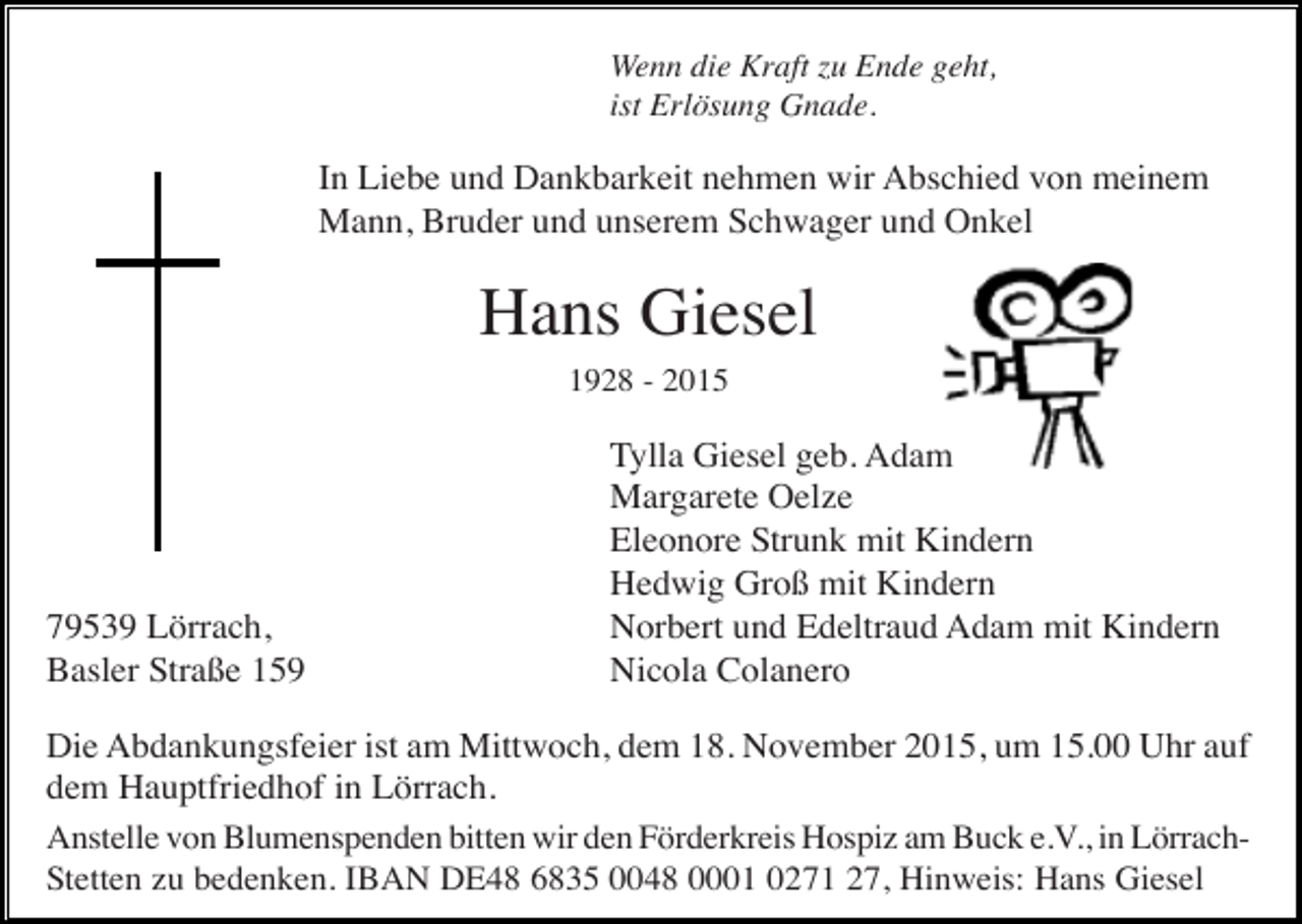 <p>Wenn die Kraft zu Ende geht,<br />ist Erlösung Gnade.</p><p>In Liebe und Dankbarkeit nehmen wir Abschied von meinem<br />Mann, Bruder und unserem Schwager und Onkel</p><p>Hans Giesel<br />1928 - 2015</p><p>79539 Lörrach,<br />Basler Straße 159</p><p>Tylla Giesel geb. Adam<br />Margarete Oelze<br />Eleonore Strunk mit Kindern<br />Hedwig Groß mit Kindern<br />Norbert und Edeltraud Adam mit Kindern<br />Nicola Colanero</p><p>Die Abdankungsfeier ist am Mittwoch, dem 18. November 2015, um 15.00 Uhr auf<br />dem Hauptfriedhof in Lörrach.<br />Anstelle von Blumenspenden bitten wir den Förderkreis Hospiz am Buck e.V., in LörrachStetten zu bedenken. IBAN DE48 6835 0048 0001 0271 27, Hinweis: Hans Giesel</p>