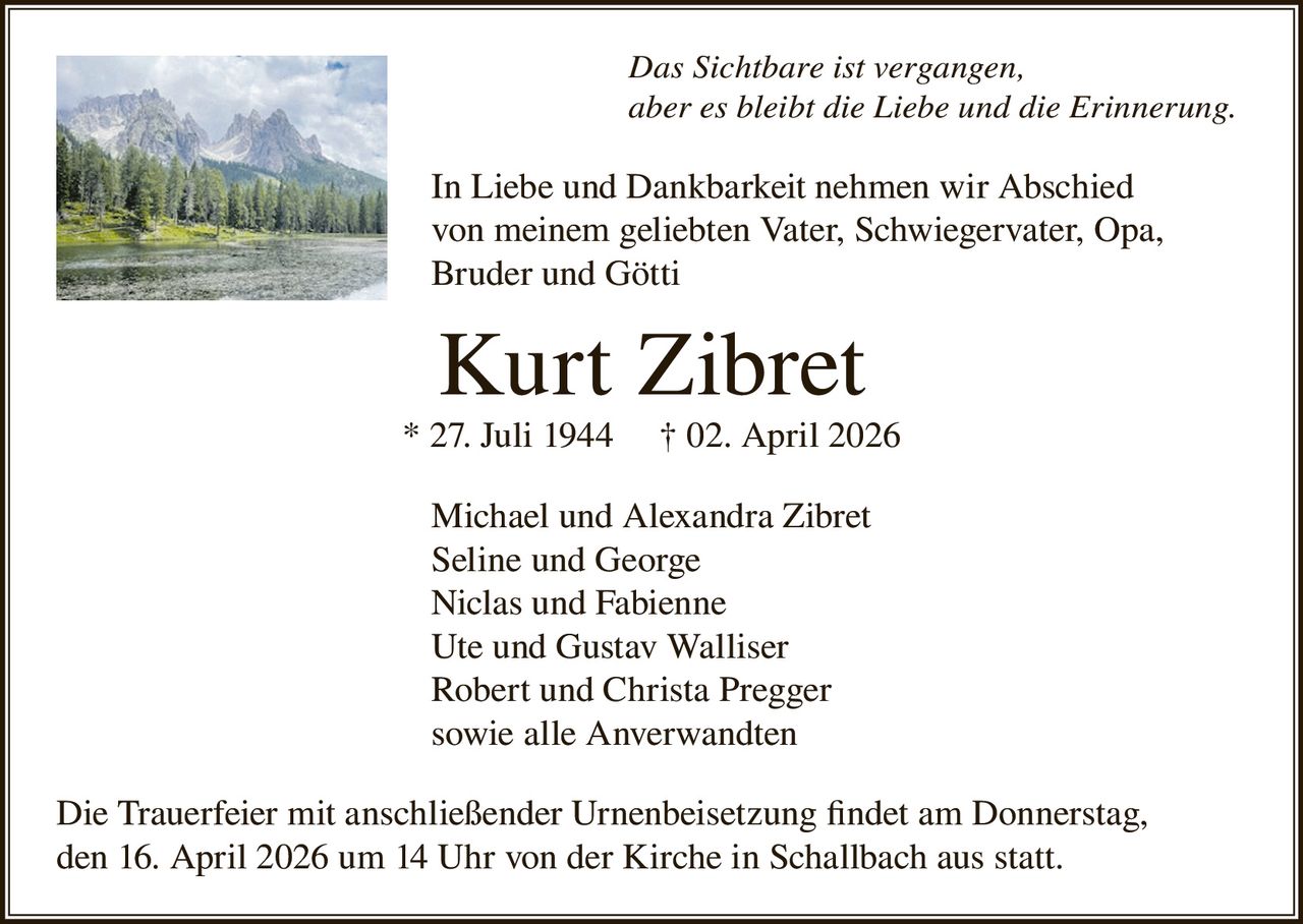 Das Sichtbare ist vergangen,
aber es bleibt die Liebe und die Erinnerung.

In Liebe und Dankbarkeit nehmen wir Abschied
von meinem geliebten Vater, Schwiegervater, Opa,
Bruder und Götti

Kurt Zibret
* 27. Juli 1944

† 02. April 2026

Michael und Alexandra Zibret
Seline und George
Niclas und Fabienne
Ute und Gustav Walliser
Robert und Christa Pregger
sowie alle Anverwandten
Die Trauerfeier mit anschließender Urnenbeisetzung findet am Donnerstag,
den 16. April 2026 um 14 Uhr von der Kirche in Schallbach aus statt.
