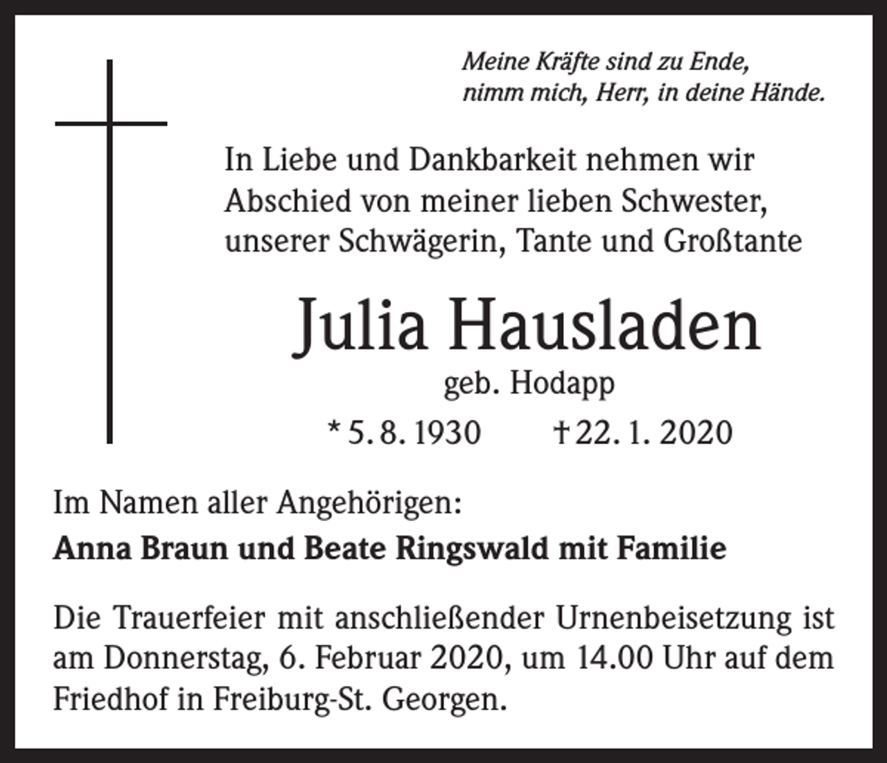 <p>Meine Kräfte sind zu Ende,<br />nimm mich, Herr, in deine Hände.</p><p>In Liebe und Dankbarkeit nehmen wir<br />­A bschied von meiner lieben Schwester,<br />unserer Schwägerin, Tante und Großtante</p><p>Julia Hausladen<br />geb. Hodapp<br />* 5. 8. 1930 † 22. 1. 2020</p><p>Im Namen aller Angehörigen:<br />Anna Braun und Beate Ringswald mit Familie<br />Die Trauerfeier mit anschließender Urnenbeisetzung ist<br />am Donnerstag, 6. Februar 2020, um 14.00 Uhr auf dem<br />Friedhof in Freiburg-St. Georgen.</p>