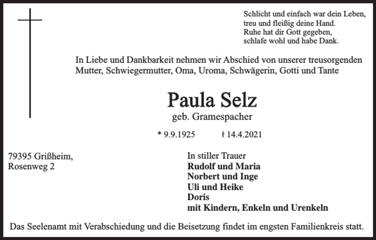 <p>Schlicht und einfach war dein Leben,<br />treu und fleißig deine Hand.<br />Ruhe hat dir Gott gegeben,<br />schlafe wohl und habe Dank.</p><p>In Liebe und Dankbarkeit nehmen wir Abschied von unserer treusorgenden<br />Mutter, Schwiegermutter, Oma, Uroma, Schwägerin, Gotti und Tante</p><p>Paula Selz<br />geb. Gramespacher</p><p>* 9.9.1925</p><p>79395 Grißheim,<br />Rosenweg 2</p><p>14.4.2021</p><p>In stiller Trauer<br />Rudolf und Maria<br />Maria mit Familie<br />Norbert und Inge<br />Inge mit Kindern und Familien<br />Uli und Heike mit Kinder<br />Doris mit Kindern und Familien<br />mit<br />Kindern,<br />Enkeln und Urenkeln<br />Enkel<br />und Urenkel</p><p>Das Seelenamt mit Verabschiedung und die Beisetzung findet im engsten Familienkreis statt.</p>