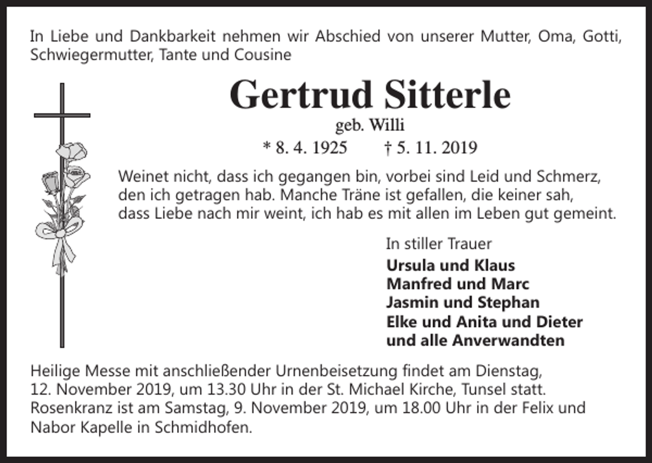 <p>In Liebe und Dankbarkeit nehmen wir Abschied von unserer Mutter, Oma, Gotti,<br />Schwiegermutter, Tante und Cousine</p><p>Gertrud Sitterle<br />geb. Willi<br />* 8. 4. 1925 † 5. 11. 2019</p><p>Weinet nicht, dass ich gegangen bin, vorbei sind Leid und Schmerz,<br />den ich getragen hab. Manche Träne ist gefallen, die keiner sah,<br />dass Liebe nach mir weint, ich hab es mit allen im Leben gut gemeint.<br />In stiller Trauer<br />Ursula und Klaus<br />Manfred und Marc<br />Jasmin und Stephan<br />Elke und Anita und Dieter<br />und alle Anverwandten<br />Heilige Messe mit anschließender Urnenbeisetzung findet am Dienstag,<br />12. November 2019, um 13.30 Uhr in der St. Michael Kirche, Tunsel statt.<br />­Rosenkranz ist am Samstag, 9. November 2019, um 18.00 Uhr in der Felix und<br />Nabor Kapelle in Schmidhofen.</p>
