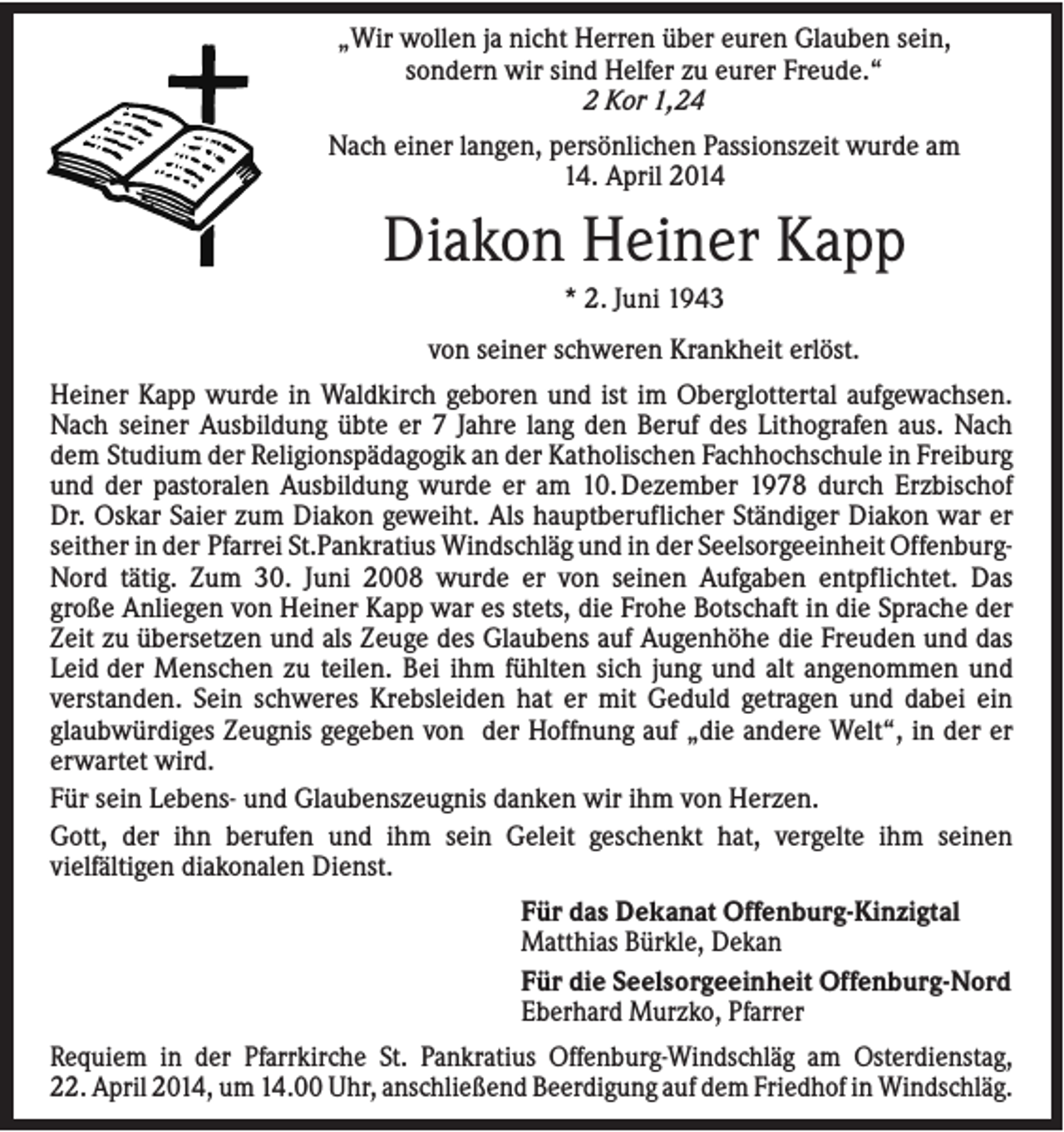<p>„Wir wollen ja nicht Herren über euren Glauben sein,<br />sondern wir sind Helfer zu eurer Freude.“<br />2 Kor 1,24<br />Nach einer langen, persönlichen Passionszeit wurde am<br />14. April 2014</p><p>Diakon Heiner Kapp<br />* 2. Juni 1943<br />von seiner schweren Krankheit erlöst.<br />Heiner Kapp wurde in Waldkirch geboren und ist im Oberglottertal aufgewachsen.<br />Nach seiner Ausbildung übte er 7 Jahre lang den Beruf des Lithografen aus. Nach<br />dem Studium der Religionspädagogik an der Katholischen Fachhochschule in Freiburg<br />und der pastoralen Ausbildung wurde er am 10. Dezember 1978 durch Erzbischof<br />Dr. Oskar Saier zum Diakon geweiht. Als hauptberuflicher Ständiger Diakon war er<br />seither in der Pfarrei St.Pankratius Windschläg und in der Seelsorgeeinheit OffenburgNord tätig. Zum 30. Juni 2008 wurde er von seinen Aufgaben entpflichtet. Das<br />große Anliegen von Heiner Kapp war es stets, die Frohe Botschaft in die Sprache der<br />Zeit zu übersetzen und als Zeuge des Glaubens auf Augenhöhe die Freuden und das<br />Leid der Menschen zu teilen. Bei ihm fühlten sich jung und alt angenommen und<br />verstanden. Sein schweres Krebsleiden hat er mit Geduld getragen und dabei ein<br />glaubwürdiges Zeugnis gegeben von der Hoffnung auf „die andere Welt“, in der er<br />erwartet wird.<br />Für sein Lebens- und Glaubenszeugnis danken wir ihm von Herzen.<br />Gott, der ihn berufen und ihm sein Geleit geschenkt hat, vergelte ihm seinen<br />vielfältigen diakonalen Dienst.<br />Für das Dekanat Offenburg-Kinzigtal<br />Matthias Bürkle, Dekan<br />Für die Seelsorgeeinheit Offenburg-Nord<br />Eberhard Murzko, Pfarrer<br />Requiem in der Pfarrkirche St. Pankratius Offenburg-Windschläg am Osterdienstag,<br />22. April 2014, um 14.00 Uhr, anschließend Beerdigung auf dem Friedhof in Windschläg.</p>