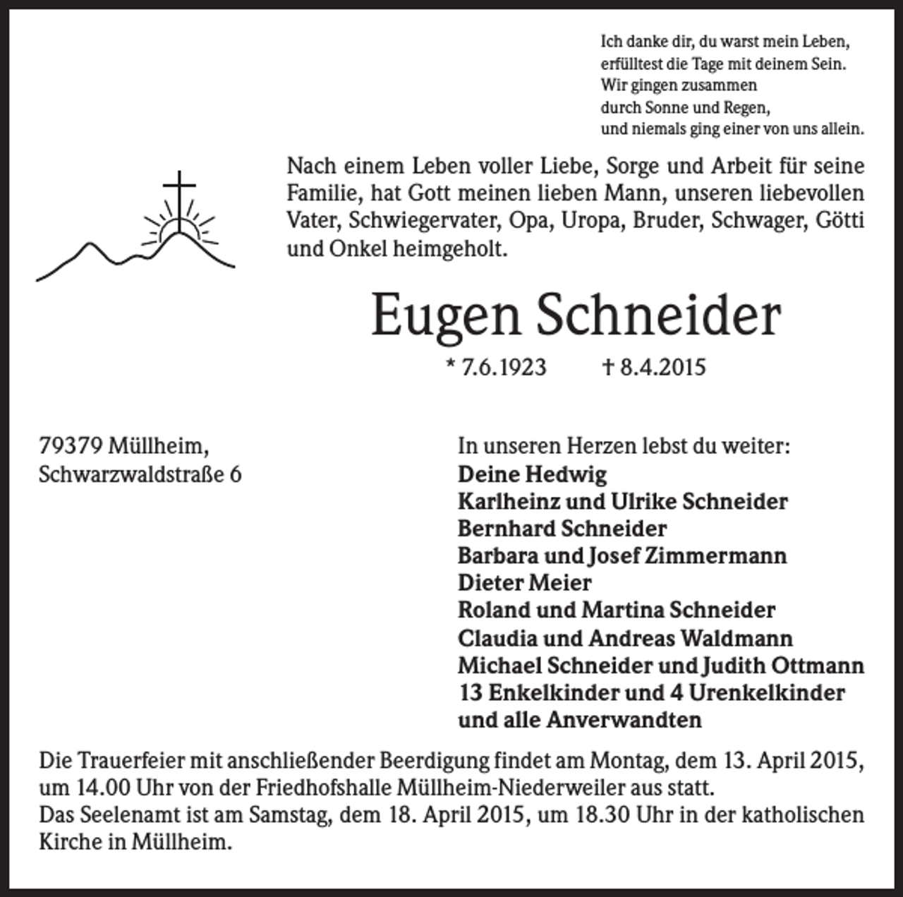 <p>Ich danke dir, du warst mein Leben,<br />erfülltest die Tage mit deinem Sein.<br />Wir gingen zusammen<br />durch Sonne und Regen,<br />und niemals ging einer von uns allein.</p><p>Nach einem Leben voller Liebe, Sorge und Arbeit für seine<br />Familie, hat Gott meinen lieben Mann, unseren liebevollen<br />Vater, Schwiegervater, Opa, Uropa, Bruder, Schwager, Götti<br />und Onkel heimgeholt.</p><p>Eugen Schneider<br />* 7.6.1923<br />79379 Müllheim,<br />Schwarzwaldstraße 6</p><p>† 8.4.2015</p><p>In unseren Herzen lebst du weiter:<br />Deine Hedwig<br />Karlheinz und Ulrike Schneider<br />Bernhard Schneider<br />Barbara und Josef Zimmermann<br />Dieter Meier<br />Roland und Martina Schneider<br />Claudia und Andreas Waldmann<br />Michael Schneider und Judith Ottmann<br />13 Enkelkinder und 4 Urenkelkinder<br />und alle Anverwandten</p><p>Die Trauerfeier mit anschließender Beerdigung findet am Montag, dem 13. April 2015,<br />um 14.00 Uhr von der Friedhofshalle Müllheim-Niederweiler aus statt.<br />Das Seelenamt ist am Samstag, dem 18. April 2015, um 18.30 Uhr in der katholischen<br />Kirche in Müllheim.</p>