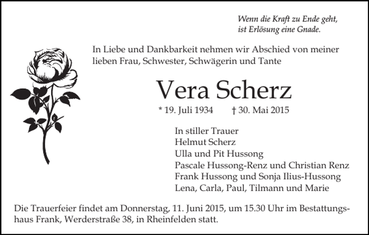 <p>Wenn die Kraft zu Ende geht,<br />ist Erlösung eine Gnade.</p><p>In Liebe und Dankbarkeit nehmen wir Abschied von meiner<br />lieben Frau, Schwester, Schwägerin und Tante</p><p>Vera Scherz<br />* 19. Juli 1934</p><p>† 30. Mai 2015</p><p>In stiller Trauer<br />Helmut Scherz<br />Ulla und Pit Hussong<br />Pascale Hussong-Renz und Christian Renz<br />Frank Hussong und Sonja Ilius-Hussong<br />Lena, Carla, Paul, Tilmann und Marie<br />Die Trauerfeier findet am Donnerstag, 11. Juni 2015, um 15.30 Uhr im Bestattungshaus Frank, Werderstraße 38, in Rheinfelden statt.</p>