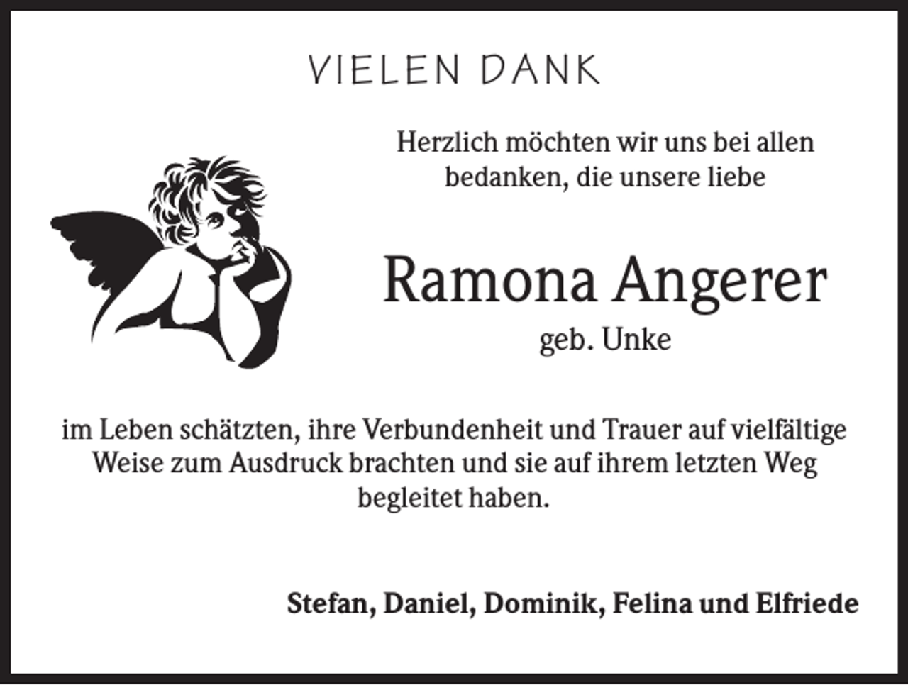 <p>V I ELEN D ANK<br />Herzlich möchten wir uns bei allen<br />bedanken, die unsere liebe</p><p>Ramona Angerer<br />geb. Unke<br />im Leben schätzten, ihre Verbundenheit und Trauer auf vielfältige<br />Weise zum Ausdruck brachten und sie auf ihrem letzten Weg<br />begleitet haben.</p><p>Stefan, Daniel, Dominik, Felina und Elfriede</p>