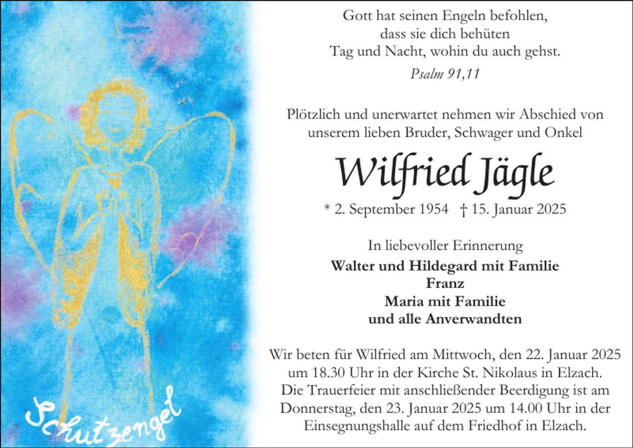 <p>Gott hat seinen Engeln befohlen,<br />dass sie dich behüten<br />Tag und Nacht, wohin du auch gehst.<br />Psalm 91,11<br />Plötzlich und unerwartet nehmen wir Abschied von<br />unserem lieben Bruder, Schwager und Onkel</p><p>Wilfried Jägle<br />* 2. September 1954 † 15. Januar 2025<br />In liebevoller Erinnerung<br />Walter und Hildegard mit Familie<br />Franz<br />Maria mit Familie<br />und alle Anverwandten<br />Wir beten für Wilfried am Mittwoch, den 22. Januar 2025<br />um 18.30 Uhr in der Kirche St. Nikolaus in Elzach.<br />Die Trauerfeier mit anschließender Beerdigung ist am<br />Donnerstag, den 23. Januar 2025 um 14.00 Uhr in der<br />Einsegnungshalle auf dem Friedhof in Elzach.</p>
