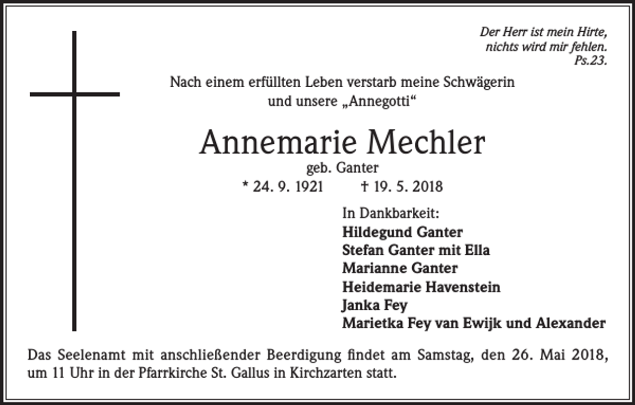 <p>Der Herr ist mein Hirte,<br />nichts wird mir fehlen.<br />Ps.23.</p><p>Nach einem erfüllten Leben verstarb meine Schwägerin<br />und unsere „Annegotti“</p><p>Annemarie Mechler<br />geb. Ganter<br />* 24. 9. 1921<br />† 19. 5. 2018</p><p>In Dankbarkeit:<br />Hildegund Ganter<br />Stefan Ganter mit Ella<br />Marianne Ganter<br />Heidemarie Havenstein<br />Janka Fey<br />Marietka Fey van Ewijk und Alexander<br />Das Seelenamt mit anschließender Beerdigung ﬁndet am Samstag, den 26. Mai 2018,<br />um 11 Uhr in der Pfarrkirche St. Gallus in Kirchzarten statt.</p>