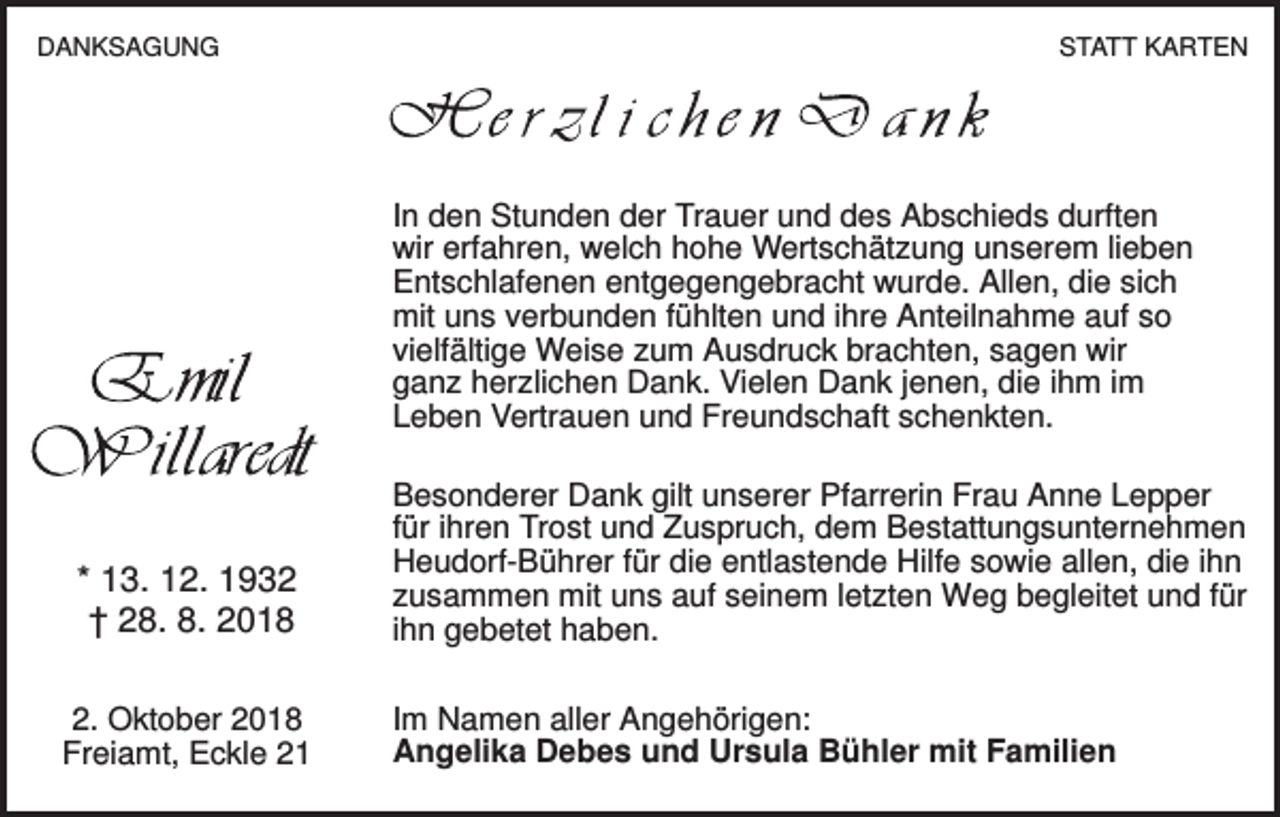 <p>DANKSAGUNG</p><p>STATT KARTEN</p><p>In den Stunden der Trauer und des Abschieds durften<br />wir erfahren, welch hohe Wertschätzung unserem lieben<br />Entschlafenen entgegengebracht wurde. Allen, die sich<br />mit uns verbunden fühlten und ihre Anteilnahme auf so<br />vielfältige Weise zum Ausdruck brachten, sagen wir<br />ganz herzlichen Dank. Vielen Dank jenen, die ihm im<br />Leben Vertrauen und Freundschaft schenkten.</p><p>* 13. 12. 1932<br />† 28. 8. 2018<br />2. Oktober 2018<br />Freiamt, Eckle 21</p><p>Besonderer Dank gilt unserer Pfarrerin Frau Anne Lepper<br />für ihren Trost und Zuspruch, dem Bestattungsunternehmen<br />Heudorf-Bührer für die entlastende Hilfe sowie allen, die ihn<br />zusammen mit uns auf seinem letzten Weg begleitet und für<br />ihn gebetet haben.<br />Im Namen aller Angehörigen:<br />Angelika Debes und Ursula Bühler mit Familien</p>