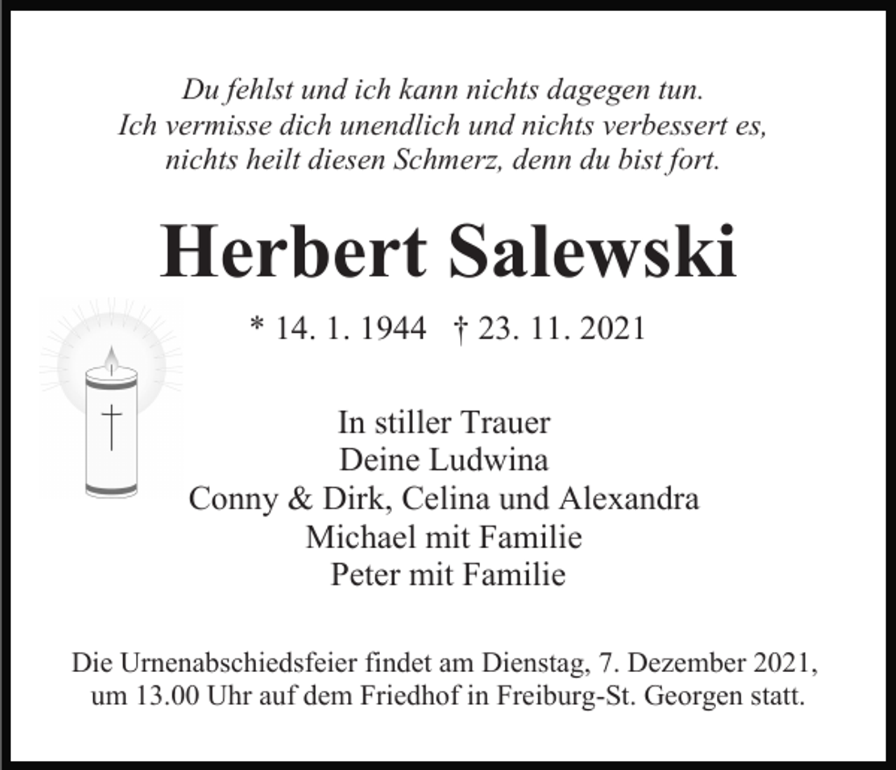 <p>Du fehlst und ich kann nichts dagegen tun.<br />Ich vermisse dich unendlich und nichts verbessert es,<br />nichts heilt diesen Schmerz, denn du bist fort.</p><p>Herbert Salewski<br />* 14. 1. 1944 † 23. 11. 2021<br />In stiller Trauer<br />Deine Ludwina<br />Conny &amp; Dirk, Celina und Alexandra<br />Michael mit Familie<br />Peter mit Familie<br />Die Urnenabschiedsfeier findet am Dienstag, 7. Dezember 2021,<br />um 13.00 Uhr auf dem Friedhof in Freiburg-St. Georgen statt.</p>