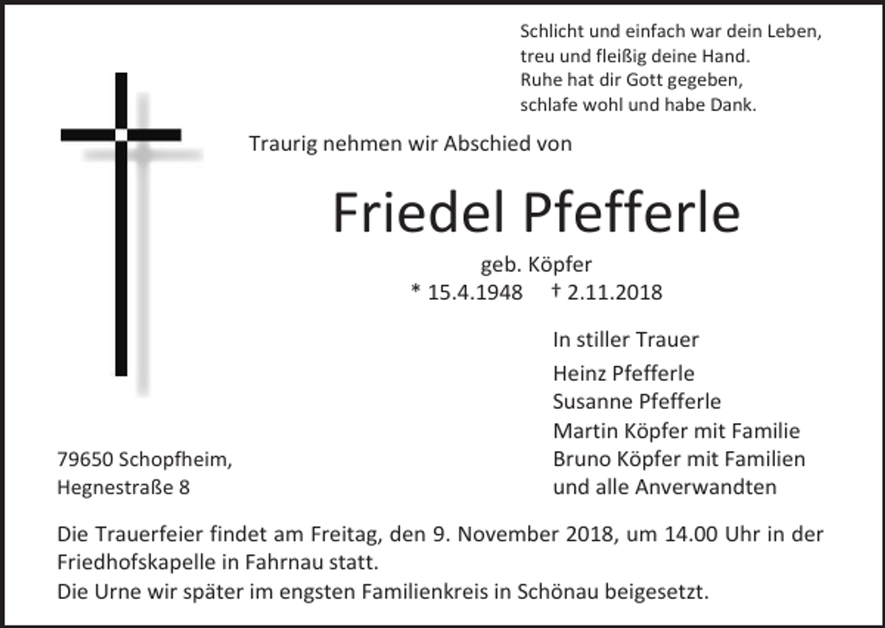 <p>Schlicht und einfach war dein Leben,<br />treu und fleißig deine Hand.<br />Ruhe hat dir Gott gegeben,<br />schlafe wohl und habe Dank.</p><p>Traurig nehmen wir Abschied von</p><p>Friedel Pfefferle<br />geb. Köpfer<br />* 15.4.1948 † 2.11.2018</p><p>79650 Schopfheim,<br />Hegnestraße 8</p><p>In stiller Trauer<br />Heinz Pfefferle<br />Susanne Pfefferle<br />Martin Köpfer mit Familie<br />Bruno Köpfer mit Familien<br />und alle Anverwandten</p><p>Die Trauerfeier findet am Freitag, den 9. November 2018, um 14.00 Uhr in der<br />Friedhofskapelle in Fahrnau statt.<br />Die Urne wir später im engsten Familienkreis in Schönau beigesetzt.</p>