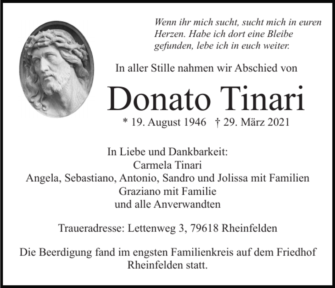 <p>Wenn ihr mich sucht, sucht mich in euren<br />Herzen. Habe ich dort eine Bleibe<br />gefunden, lebe ich in euch weiter.</p><p>In aller Stille nahmen wir Abschied von</p><p>Donato Tinari<br />* 19. August 1946 † 29. März 2021</p><p>In Liebe und Dankbarkeit:<br />Carmela Tinari<br />Angela, Sebastiano, Antonio, Sandro und Jolissa mit Familien<br />Graziano mit Familie<br />und alle Anverwandten<br />Traueradresse: Lettenweg 3, 79618 Rheinfelden<br />Die Beerdigung fand im engsten Familienkreis auf dem Friedhof<br />Rheinfelden statt.</p>
