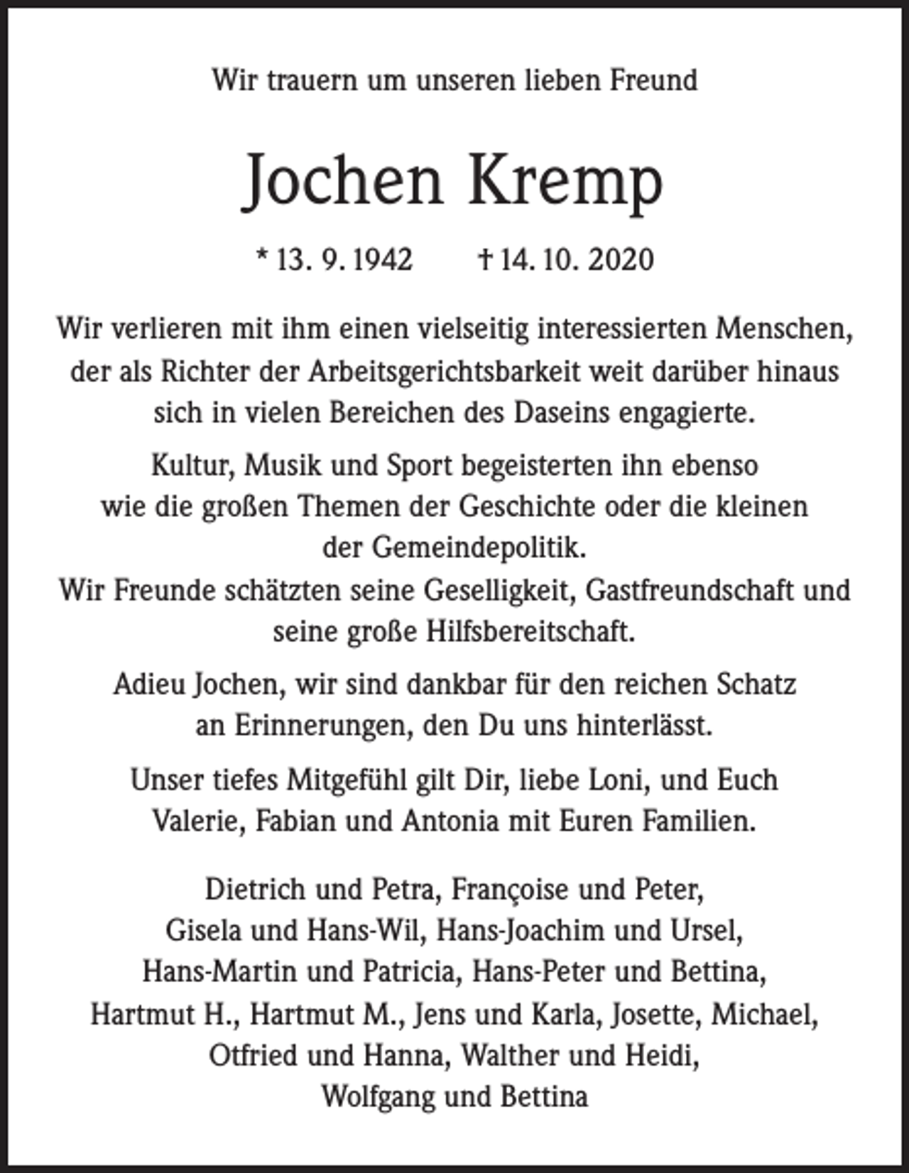 <p>Wir trauern um unseren lieben Freund</p><p>Jochen Kremp<br />* 13. 9. 1942 † 14. 10. 2020<br />Wir verlieren mit ihm einen vielseitig interessierten Menschen,<br />der als Richter der Arbeitsgerichtsbarkeit weit darüber hinaus<br />sich in vielen Bereichen des Daseins engagierte.<br />Kultur, Musik und Sport begeisterten ihn ebenso<br />wie die großen Themen der Geschichte oder die kleinen<br />der Gemeindepolitik.<br />Wir Freunde schätzten seine Geselligkeit, Gastfreundschaft und<br />seine große Hilfsbereitschaft.<br />Adieu Jochen, wir sind dankbar für den reichen Schatz<br />an Erinnerungen, den Du uns hinterlässt.<br />Unser tiefes Mitgefühl gilt Dir, liebe Loni, und Euch<br />Valerie, Fabian und Antonia mit Euren Familien.<br />Dietrich und Petra, Françoise und Peter,<br />Gisela und Hans-Wil, Hans-Joachim und Ursel,<br />Hans-Martin und Patricia, Hans-Peter und Bettina,<br />Hartmut H., Hartmut M., Jens und Karla, Josette, Michael,<br />Otfried und Hanna, Walther und Heidi,<br />Wolfgang und Bettina</p>