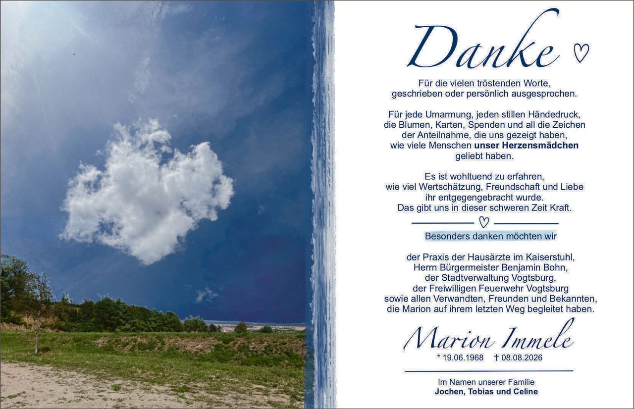 <p><strong>Danke</strong> ♡</p>

<p>Für die vielen tröstenden Worte, geschrieben oder persönlich ausgesprochen.</p>

<p>Für jede Umarmung, jeden stillen Händedruck, die Blumen, Karten, Spenden und all die Zeichen der Anteilnahme, die uns gezeigt haben, wie viele Menschen <strong>unser Herzensmädchen</strong> geliebt haben.</p>

<p>Es ist wohltuend zu erfahren, wie viel Wertschätzung, Freundschaft und Liebe ihr entgegengebracht wurde. Das gibt uns in dieser schweren Zeit Kraft.</p>

<p>♡</p>

<p>Besonders danken möchten wir</p>

<p>der Praxis der Hausärzte im Kaiserstuhl, Herr Bürgermeister Benjamin Bohn, der Stadtverwaltung Vogtsburg, der Freiwilligen Feuerwehr Vogtsburg sowie allen Verwandten, Freunden und Bekannten, die Marion auf ihrem letzten Weg begleitet haben.</p>

<p><i>Marion Immele</i><br>* 19.06.1968 † 08.08.2026</p>

<p>Im Namen unserer Familie<br><strong>Jochen, Tobias und Celine</strong></p>