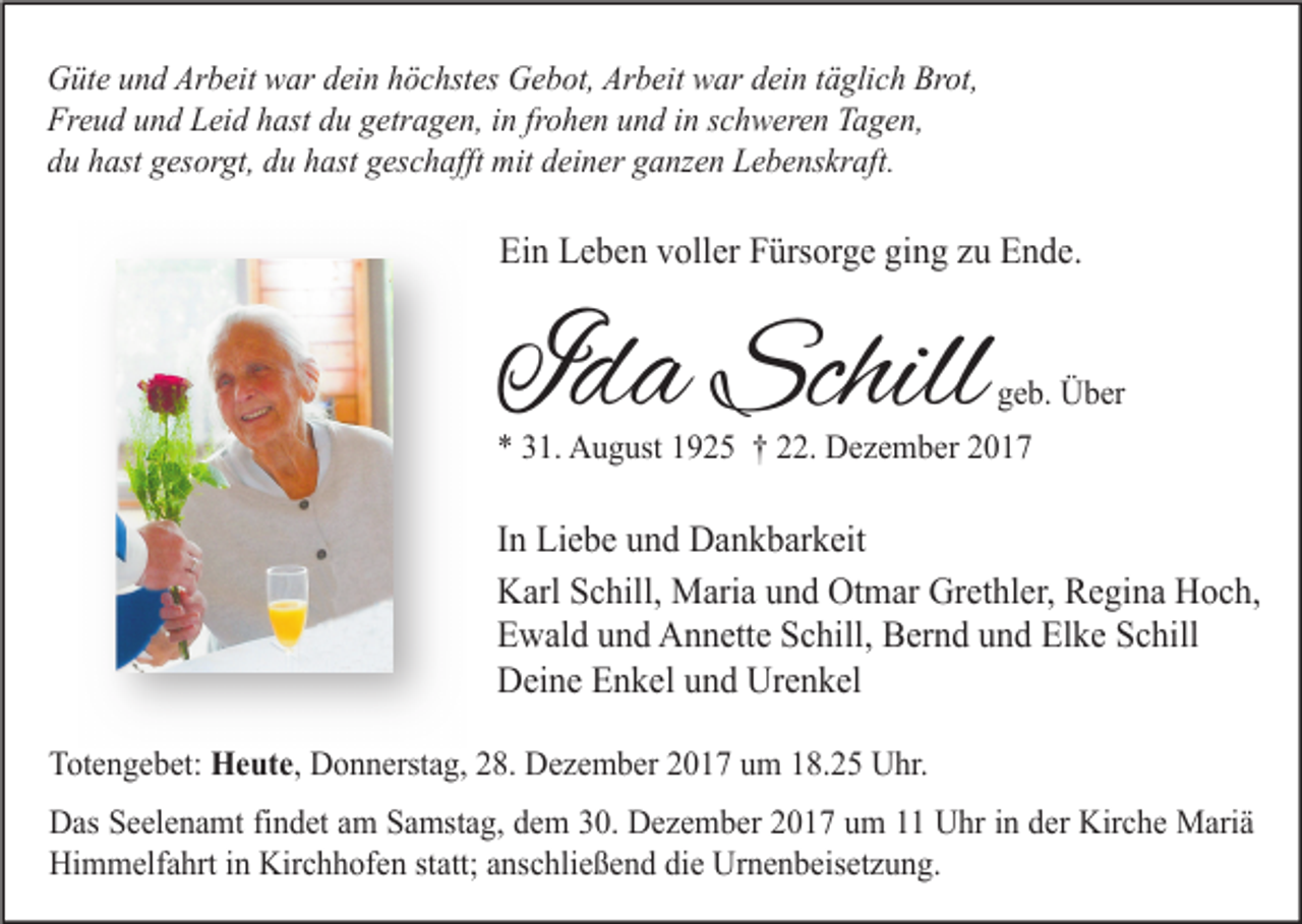 <p>Güte und Arbeit war dein höchstes Gebot, Arbeit war dein täglich Brot,<br />Freud und Leid hast du getragen, in frohen und in schweren Tagen,<br />du hast gesorgt, du hast geschafft mit deiner ganzen Lebenskraft.</p><p>Ein Leben voller Fürsorge ging zu Ende.</p><p>Ida Schill</p><p>geb. Über</p><p>* 31. August 1925 † 22. Dezember 2017</p><p>In Liebe und Dankbarkeit<br />Karl Schill, Maria und Otmar Grethler, Regina Hoch,<br />Ewald und Annette Schill, Bernd und Elke Schill<br />Deine Enkel und Urenkel<br />Totengebet: Heute, Donnerstag, 28. Dezember 2017 um 18.25 Uhr.<br />Das Seelenamt findet am Samstag, dem 30. Dezember 2017 um 11 Uhr in der Kirche Mariä<br />Himmelfahrt in Kirchhofen statt; anschließend die Urnenbeisetzung.</p>