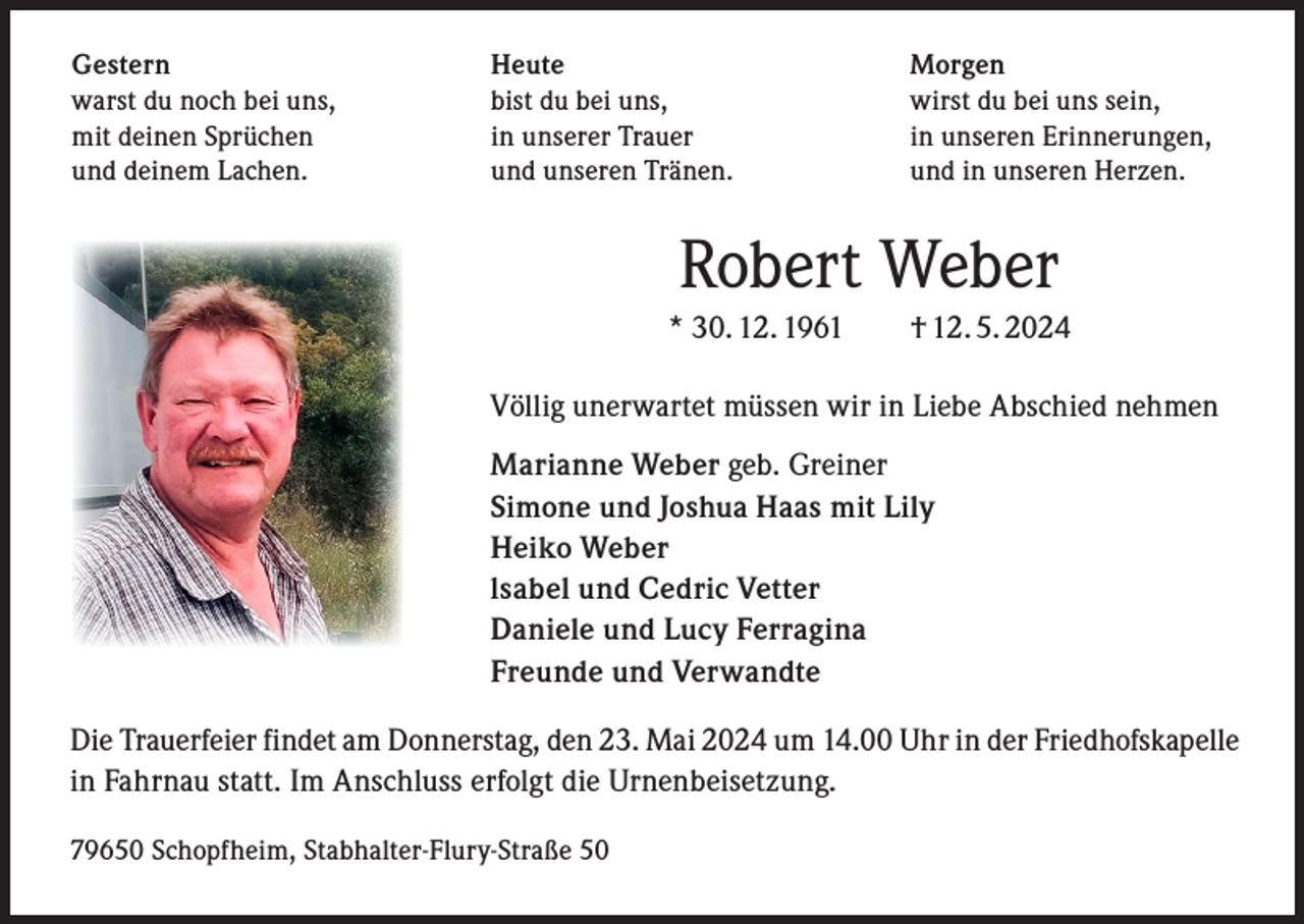 <p>Gestern<br />warst du noch bei uns,<br />mit deinen Sprüchen<br />und deinem Lachen.</p><p>Heute<br />bist du bei uns,<br />in unserer Trauer<br />und unseren Tränen.</p><p>Morgen<br />wirst du bei uns sein,<br />in unseren Erinnerungen,<br />und in unseren Herzen.</p><p>Robert Weber<br />* 30. 12. 1961 † 12. 5. 2024<br />Völlig unerwartet müssen wir in Liebe Abschied nehmen<br />Marianne Weber geb. Greiner<br />Simone und Joshua Haas mit Lily<br />Heiko Weber<br />lsabel und Cedric Vetter<br />Daniele und Lucy Ferragina<br />Freunde und Verwandte<br />Die Trauerfeier findet am Donnerstag, den 23. Mai 2024 um 14.00 Uhr in der Friedhofskapelle<br />in Fahrnau statt. Im Anschluss erfolgt die Urnenbeisetzung.<br />79650 Schopfheim, Stabhalter-Flury-Straße 50</p>