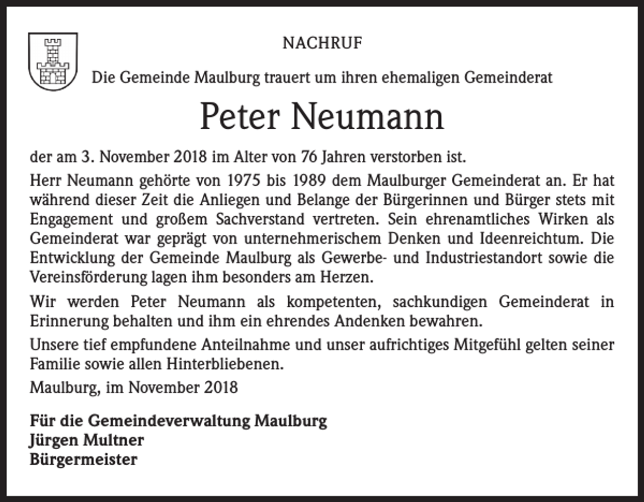 <p>NACHRUF<br />Die Gemeinde Maulburg trauert um ihren ehemaligen Gemeinderat</p><p>Peter Neumann<br />der am 3. November 2018 im Alter von 76 Jahren verstorben ist.<br />Herr Neumann gehörte von 1975 bis 1989 dem Maulburger Gemeinderat an. Er hat<br />während dieser Zeit die Anliegen und Belange der Bürgerinnen und Bürger stets mit<br />Engagement und großem Sachverstand vertreten. Sein ehrenamtliches Wirken als<br />Gemeinderat war geprägt von unternehmerischem Denken und Ideenreichtum. Die<br />Entwicklung der Gemeinde Maulburg als Gewerbe- und Industriestandort sowie die<br />Vereinsförderung lagen ihm besonders am Herzen.<br />Wir werden Peter Neumann als kompetenten, sachkundigen Gemeinderat in<br />Erinnerung behalten und ihm ein ehrendes Andenken bewahren.<br />Unsere tief empfundene Anteilnahme und unser aufrichtiges Mitgefühl gelten seiner<br />Familie sowie allen Hinterbliebenen.<br />Maulburg, im November 2018<br />Für die Gemeindeverwaltung Maulburg<br />Jürgen Multner<br />Bürgermeister</p>
